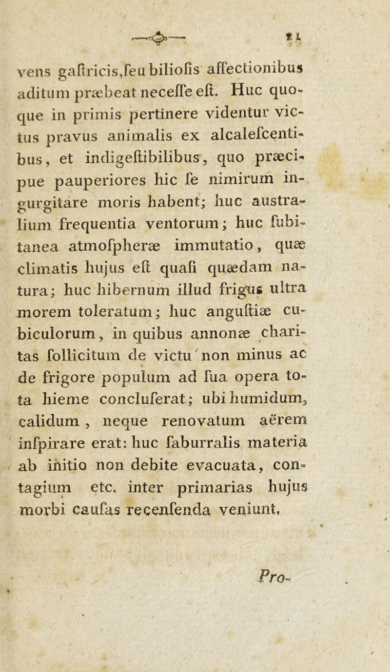 vens gafiricis,feu biliofis affectionibus aditum praebeat necefle elt. Huc quo- que in primis pertinere videntur vic- tus pravus animalis ex alcalefcenti- bus, et indigeftibilibus, quo praeci- pue pauperiores hic fe nimirum in-, sureitare moris habent; huc austra- lium frequentia ventorum; huc fubi- tanea atmofpherae immutatio, quae climatis hujus eft quali quaedam na- tura; huc hibernum illud frigus ultra morem toleratum; huc anguftiae cu- biculorum, in quibus annonae chari- tas follicitum de victu non minus ac de frigore populum ad fua opera to- ta hieme concluferat; ubihumidum, calidum , neque renovatum aerem infpirare erat: huc faburralis materia ab initio non debite evacuata, con- tagium etc. inter primarias hujus morbi caufas recenfenda veniunt,