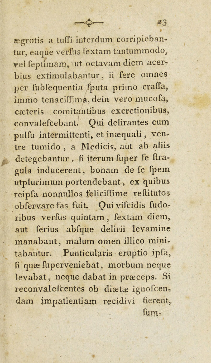 a?grotis a tuffi interdum corripieban- tur, eaque verfus Textam tantummodo^ rei feptimam, ut octavam diem acer- bius extimulabantur, ii fere omnes j^er fubfequentia /puta primo craffa, immo tenaciffma, dein vero mucofa, caeteris comitantibus excretionibus, convalefcebanti Oui delirantes cum pulfu intermittenti, et inaequali, ven- tre tumido , a Medicis, aut ab aliis detegebantur, fi iterumfuper Te fira- gula inducerent, bonam de fe fpem utplurimum portendebant, ex quibus reipTa nonnullos feliciffime reltitutos obfervarefas fuit. Quivifcidis fudo- ribus verfus quintam, fextam diem, aut ferius abfque delirii levamine manabant, malum omen illico mini- tabantur. Punticularis eruptio ipfa, fi quae fuperveniebat, morbum neque levabat, neque dabat in praeceps. Si reconvalefcentes ob diaetae ignofcen- dam impatientiam recidivi fierent, funi-