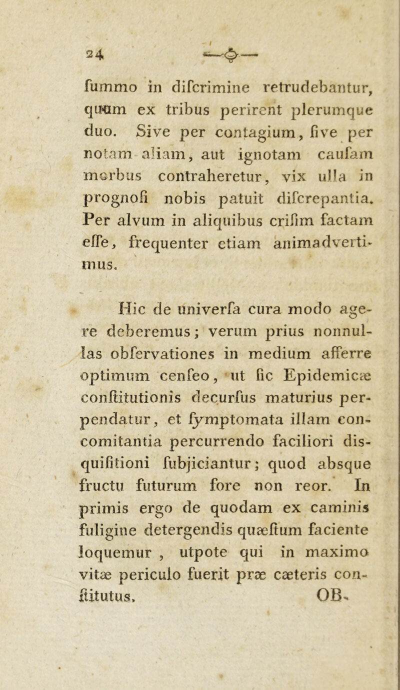 24 fummo in difcrimine retrudebantur, qiHlm ex tribus perirent plerumque duo. Sive per contagium, fi ve per notam aliam, aut ignotam caufam morbus contraheretur, vix ulla in prognofi nobis patuit difcrepantia. Per alvum in aliquibus crifim factam efie, frequenter etiam animadverti- mus. Hic de univerfa cura modo age- re deberemus; verum prius nonnul- las obfervationes in medium afferre optimum cenfeo, ut fic Epidemicae conftitutionis decurfus maturius per- pendatur, et fymptomata illam con- comitantia percurrendo faciliori dis- quifitioni fubjiciantur; quod absque fructu futurum fore non reor. In primis ergo de quodam ex caminis fuligine detergendis quaefium faciente loquemur , utpote qui in maximo vitae periculo fuerit prae caeteris con- ititutus, OB-