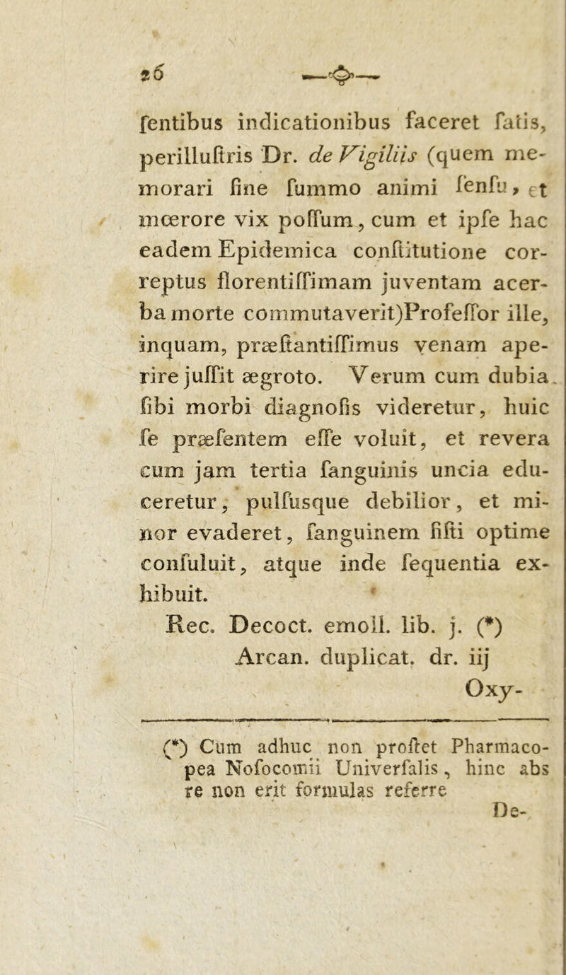 t6 fentibus indicationibus faceret fatis, perilluftris Dr. de Vigiliis (quem me- morari fine fummo animi fenfu,€t moerore vix polium, cum et ipfe hac eadem Epidemica confiitutione cor- reptus florentiffimam juventam acer- ba morte commutaverit)ProfefTor ille, inquam, praeftantiffimus venam ape- rire juffit aegroto. Verum cum dubia, fibi morbi diagnofis videretur, huic fe proefentem effe voluit, et revera cum jam tertia fanguinis uncia edu- ceretur, pulfusque debilior, et mi- nor evaderet, fanguinem filii optime confuluit, atque inde fequentia ex- hibuit. Rec. Decoct. emoli, lib. j. (*) Arcan. duplicat, dr. iij o xy- (*) Cum adhuc non proflet Pharmaco- pea Nofocomii Univerfalis, hinc abs re non erit formulas referre De-