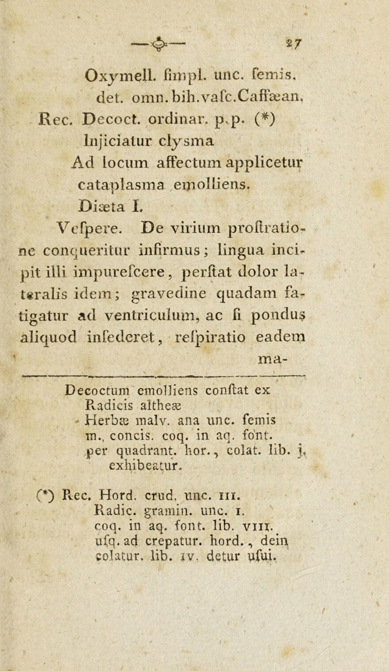 2J Oxymell. fimpl. une. femis, det. omn. bih.vafc.Caffsean, Rec. Decoct. ordinar. p.p. (*) Injiciatur clysma Ad locum affectum applicetur cataplasma emolliens. Diaeta L Vcfpere. De virium proftratio- ne conqueritur infirmus; lingua inci- pit illi impurefcere, perffat dolor la- teralis idem; gravedine quadam fa- tigatur ad ventriculum, ac fi pondus aliquod infoderet, relpiratio eadem ma- * Decoctum emolliens conflat ex Radicis altheas Herbas malv. ana unc. femis m., concis, coq. in aq. font. per quadrant, lior., colat, lib. i exhibeatur. (*) P^ec. Hord. crud. unc. m. Radie, gramin. unc. i. coq. in aq. font. lib. vm. ufq.ad crepatur, hord., dein colatur, lib. iv. detur ufui.