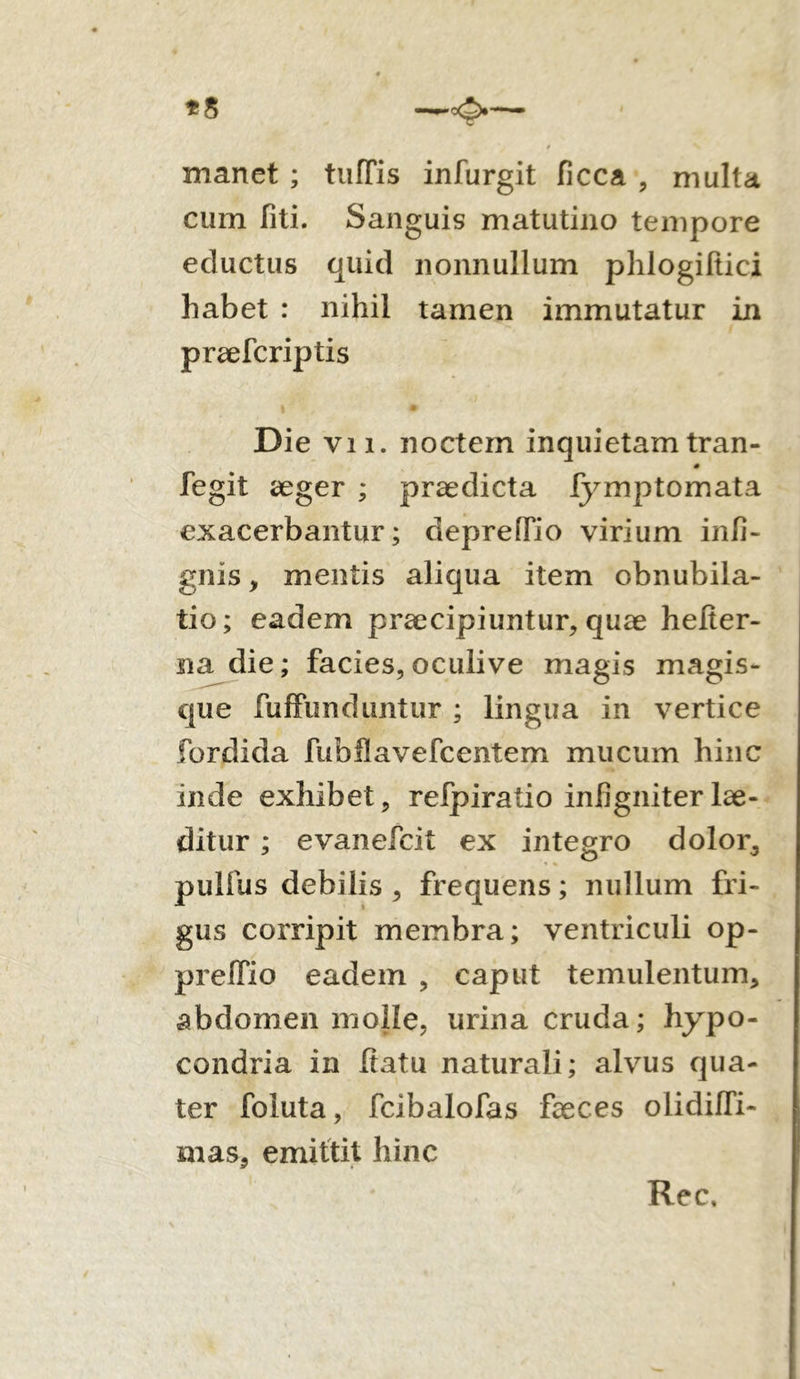 manet ; tufTis infurgit flcca , multa cum liti. Sanguis matutino tempore eductus quid nonnullum phlogiltici habet : nihil tamen immutatur in praefcriptis l • Die vi i. noctem inquietam tran- fegit aeger ; praedicta fymptomata exacerbantur; deprelfio virium infi- gnis, mentis aliqua item obnubila- tio; eadem praecipiuntur, quae helter- na die; facies,oculive magis magis- que fuffunduntur ; lingua in vertice fordida fubflavefcentem mucum hinc inde exhibet, refpiratio infigniter lae- ditur ; evanefcit ex integro dolor,, pulfus debilis , frequens; nullum fri- gus corripit membra; ventriculi op- preifio eadem , caput temulentum, abdomen molle, urina cruda; hypo- condria in fiatu naturali; alvus qua- ter foluta, fcibalofas faeces olidiffi- mas, emittit hinc Rec,