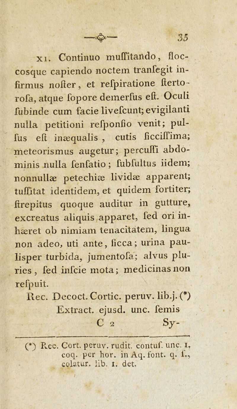 xi. Continuo muffitando, floc- cosque capiendo noctem tranfegit in- firmus nofter, et refpiratione Iterto- rofa, atque fopore deinerfus eft. Oculi fubinde cum facie livefcunt; evigilanti nulla petitioni refponfio venit; pul- fus elt inaequalis , cutis ficcilTima; meteorismus augetur; percuITi abdo- minis nulla fenfatio; fubfultus iidem; nonnullae petechiae lividae apparent; tuITitat identidem, et quidem iortiter; ftrepitus quoque auditur in gutture, excreatus aliquis apparet, fed ori in- haeret ob nimiam tenacitatem, lingua non adeo, uti ante, iicca; urina pau- lisper turbida, jumentofa; alvus plu- ries , fed infcie mota; medicinas non refpuit. ilee. Decoct. Cortic. peruv. lib.j. •(*) Extract. ejusd. unc. femis C 2 sy- (*) Pvcc. Cort. perav. rudit, contuf unc. i. coq. per hor. in Aq. font. q. colatur, lib, i. det. i