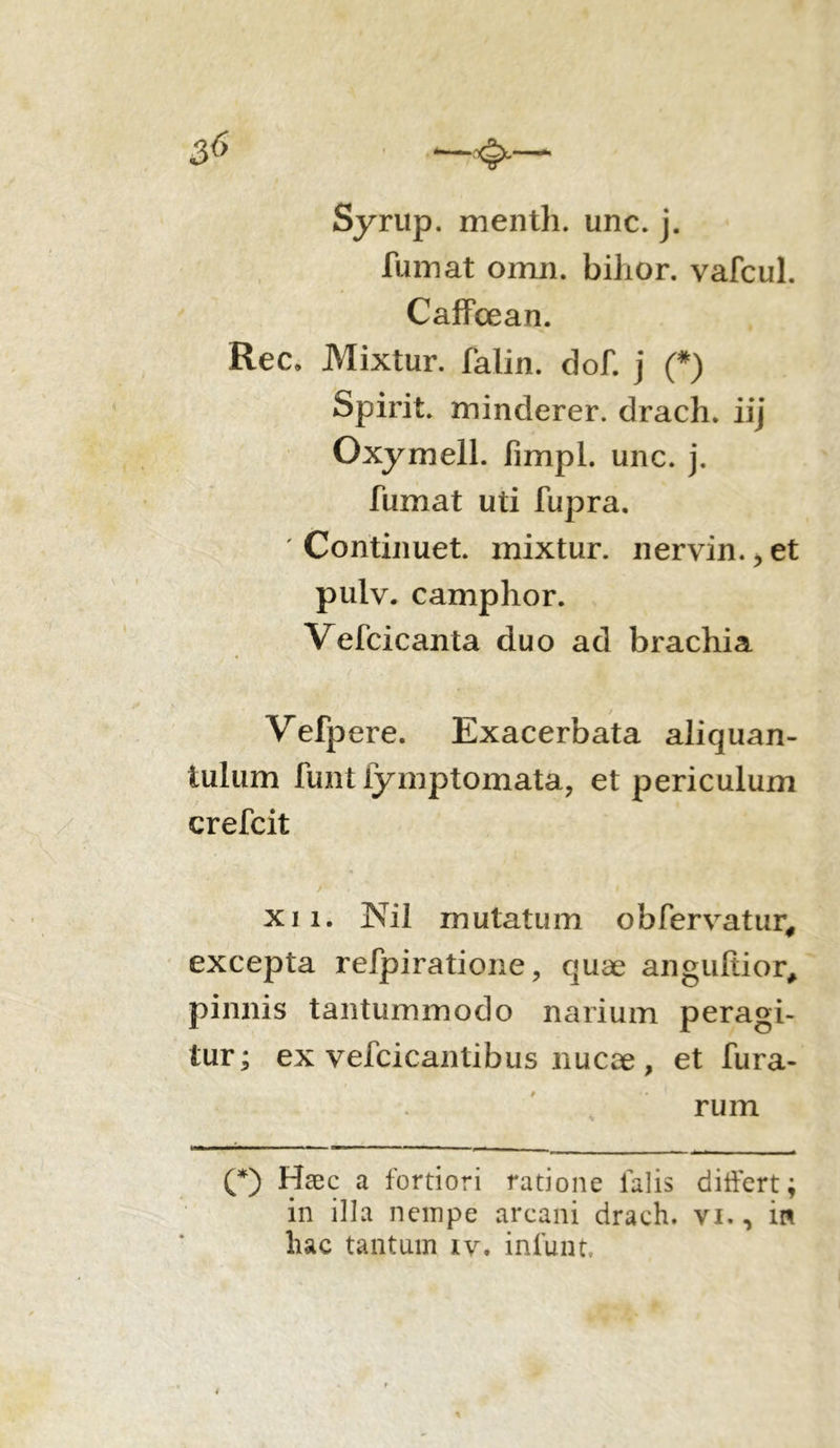 Syrup. menth. unc. j. fumat omn. bihor. vafcul. Caffoean. Rec, Mixtur. falin. dof. j (#) Spirit. minderer. drach. iij Oxymell. fimpl. unc. j. fumat uti fupra. ' Continuet, mixtur. nervin., et pulv. camphor. Vefcicanta duo ad brachia Vefpere. Exacerbata aliquan- tulum funt fymptomata, et periculum crefcit /■ * « K ‘ # xi i. JNil mutatum obfervatur, excepta refpiratione, quae angufiior, pinnis tantummodo narium peragi- tur; ex vefcicantibus nucae , et fura- rum (*) Haec a fortiori ratione lalis differt; in illa nempe arcani drach. vi., in hac tantum iv. infunt.