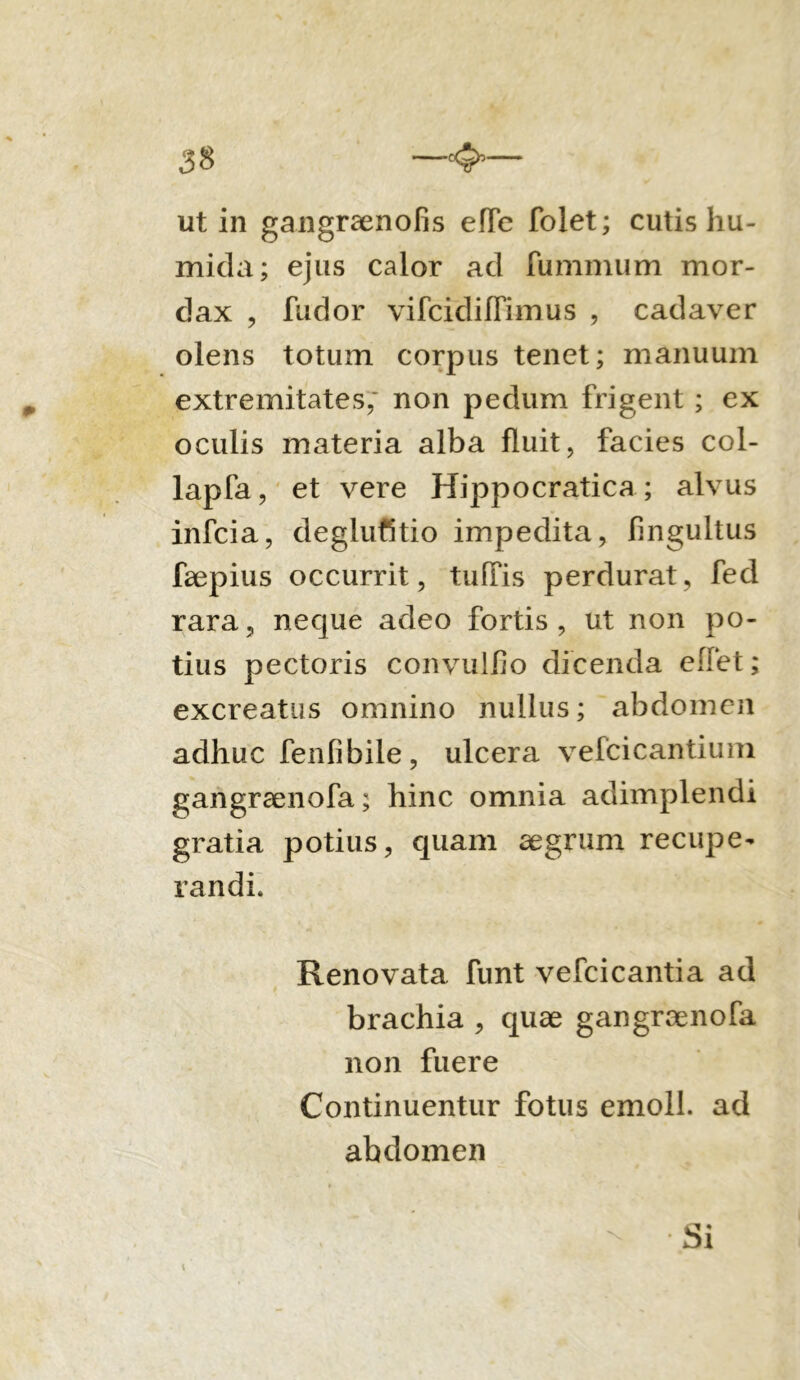 ut in gangraenofis elTc folet; cutis hu- mida; ejus calor ad luminum mor- dax , fudor vifcidiffimus , cadaver olens totum corpus tenet; manuum extremitates, non pedum frigent ; ex oculis materia alba fluit, facies col- lapfa, et vere Hippocratica ; alvus infcia, deglutitio impedita, fingultus faepius occurrit, tuffis perdurat, fed rara, neque adeo fortis, ut non po- tius pectoris convulfio dicenda eflet; excreatus omnino nullus; abdomen adhuc fenlibile , ulcera vefcicantium gangraenofa; hinc omnia adimplendi gratia potius, quam aegrum recupe- randi. Renovata funt vefcicantia ad brachia , quae gangraenofa non fuere Continuentur fotus emoli, ad abdomen Si