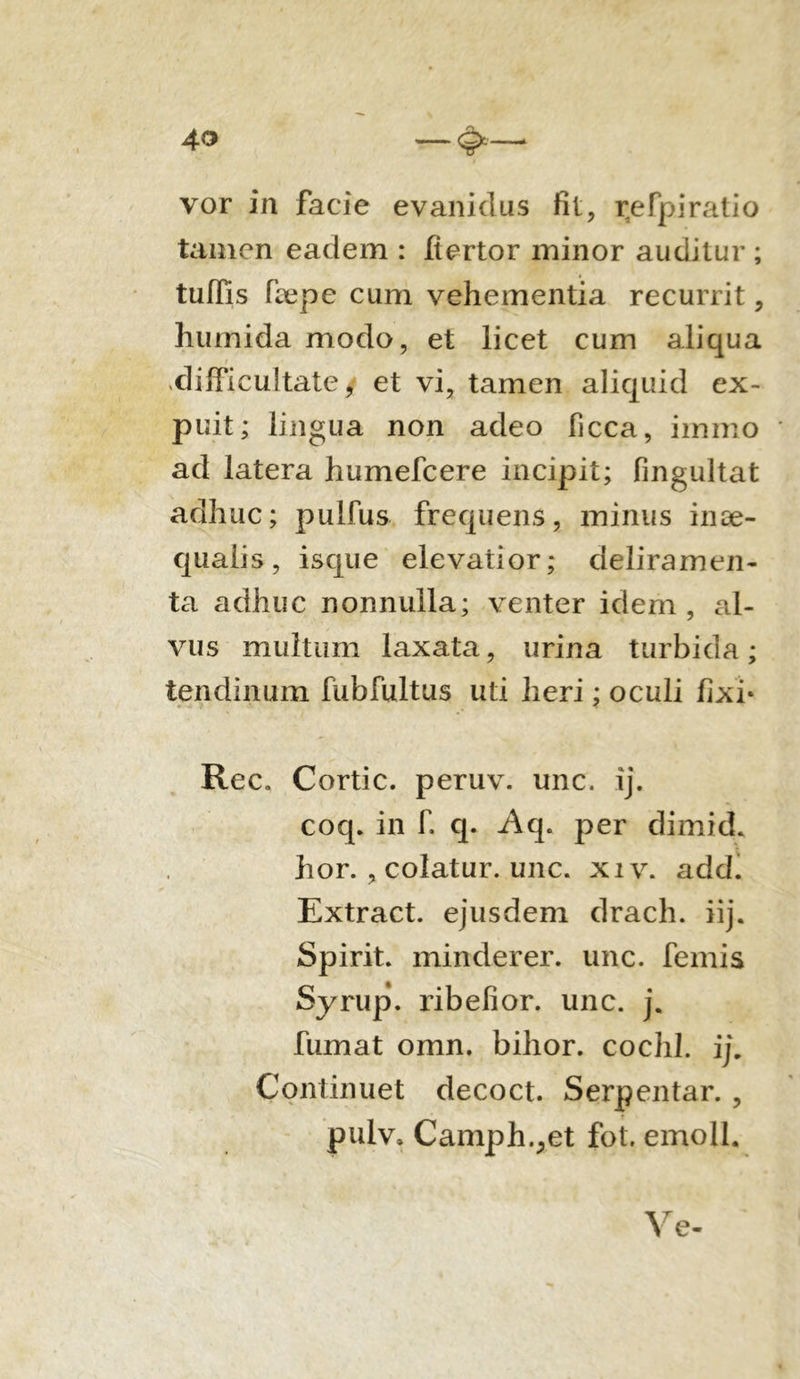 vor in facie evanidus fit, r,efpiratio tamen eadem : fiertor minor auditur ; tuffis fbepe cum vehementia recurrit, humida modo, et licet cum aliqua difficultate y et vi, tamen aliquid ex- pu it; lingua non adeo ficca, immo ad latera humefcere incipit; fingultat adhuc; pulfus frequens, minus inae- qualis, isque elevatior; deliramen- ta adhuc nonnulla; venter idem, al- vus multum laxata, urina turbida; tendinum fubfultus uti heri; oculi fixi* Rec. Cortic. peruv. unc. ij. coq. in fi q. Aq. per dimid. hor. , colatur, unc. xiv. add. Extract. ejusdem drach. iij. Spirit. minderer. unc. femis Syrup. ribefior. unc. j. fumat omn. bihor. cochl. ij. Continuet decoct. Serpentar. , pulv. Camph.^et fot. emoli. Ve-