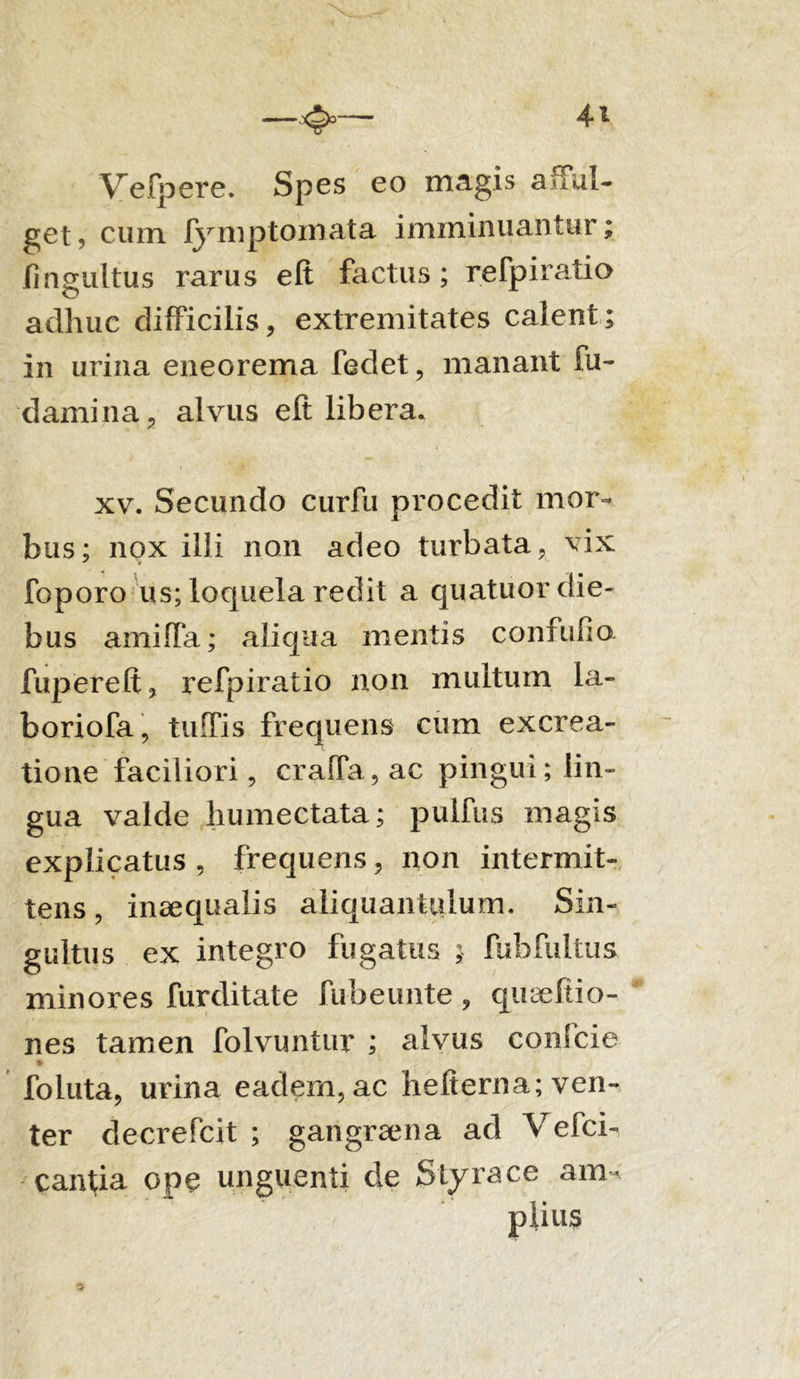 Velpere. Spes eo magis affui- get, cum ly mptomata imminuantur; lingultus rarus elt factus; refpiratio adhuc difficilis, extremitates calent; in urina eneorema fedet, manant fu- damina, alvus eft libera. xv. Secundo curfu procedit mor- bus; nox illi non adeo turbata, vix foporo us; loquela redit a quatuor die- bus amifla; aliqua mentis confufio fupereft, refpiratio non multum la- boriofa, tuffis frequens cum excrea- tione faciliori, crafTa,ac pingui; lin- gua valde humectata; pulfus magis explicatus , frequens, non intermit- tens , inaequalis aliquantulum. Sin- gultus ex integro fugatus ; fubfultus minores furditate fubeunte, qiueftio- nes tamen folvuntur ; alvus confcie * foluta, urina eadem, ac hefierna; ven- ter decrefcit ; gangrama ad Vefci- canfia ope unguenti de Styrace am- plius o \