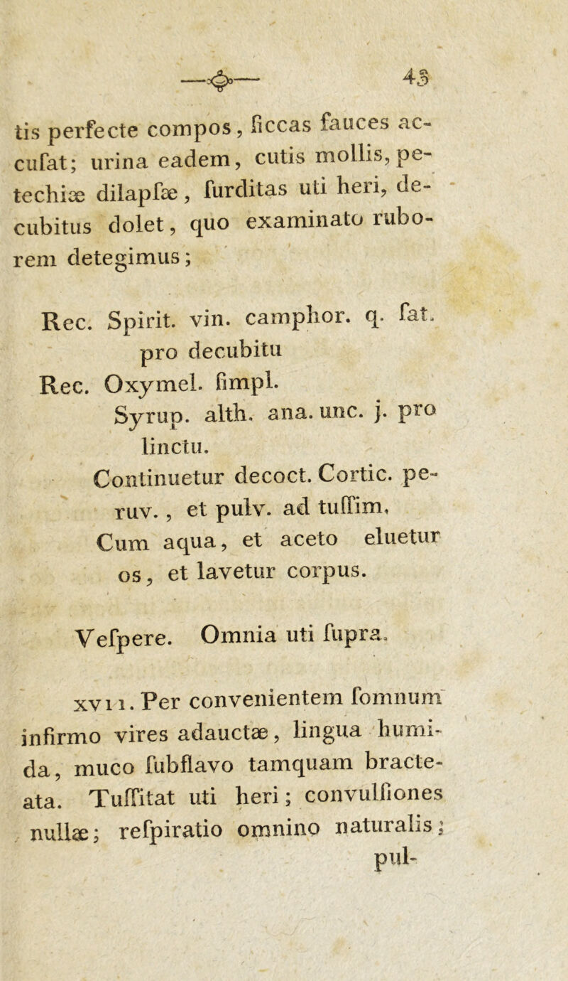 tis perfecte compos, ficcas fauces ac- cufat; urina eadem, cutis mollis, pe- techix dilapfae, furditas uti heri, de- cubitus dolet, quo examinato rubo- rem detegimus; Rec. Spirit. vin. camplior. q. fat. pro decubitu Rec. Oxymel. fimpl. Syrup. alth. ana. une. j. p^o linctu. Continuetur decoct. Cortic. pe- ruv., et pulv. ad tuffim, Cum aqua, et aceto eluetur os, et lavetur corpus. * N ’ Vefpere. Omnia uti fupra, xvi i. Per convenientem fomnum infirmo vires adauctae, lingua hurm- da, muco fubflavo tamquam bracte- ata. TufFitat uti heri; convulliones nulke; refpiratio omnino naturalis; pul-