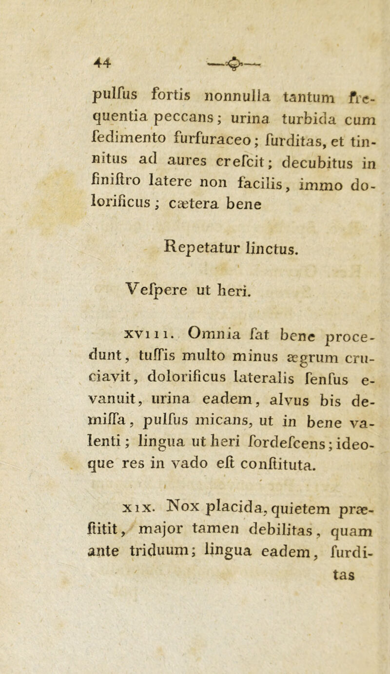 pulfas fortis nonnulla tantum fre- quentia peccans; urina turbida cum fedimento furfuraceo; fur ditas, et tin- nitus ad aures crefcit; decubitus in finiftro latere non facilis, immo do - lorificiis ; caetera bene Repetatur linctus. * < 1 Vefpere ut heri. xvi 11. Omnia fat bene proce- dunt, tuffis multo minus aegrum cru- ciavit, dolorificus lateralis fenfus e- vanuit, urina eadem, alvus bis de- rnifia, pulfus micans, ut in bene va- lenti ; lingua ut heri fordefeens; ideo- que res in vado elt confiituta. 0 XIX. Nox placida, quietem prae- ftitit, major tamen debilitas, quam ante triduum; lingua eadem, furdi- tas