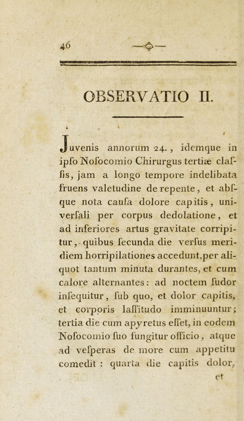 OBSERVATIO II. j uvenis annorum 24., idemque in ipfo Nofocomio Chirurgus tertiae claf- fis, jam a longo tempore indelibata fruens valetudine de repente, et abf- que nota caufa dolore capitis, uni- verfali per corpus dedolatione, et ad inferiores artus gravitate corripi- tur,-quibus fecunda die verfus meri- diem horripilationes accedunt,per ali- quot tantum minuta durantes, et cum calore alternantes: ad noctem fudor infequitur, fub quo, et dolor capitis, et corporis laffitudo imminuuntur; tertia die cum apyretus elfet, in eodem Kofocomio fuo fungitur officio, atque ad vefperas de more cum appetitu comedit : quarta die capitis dolor. et