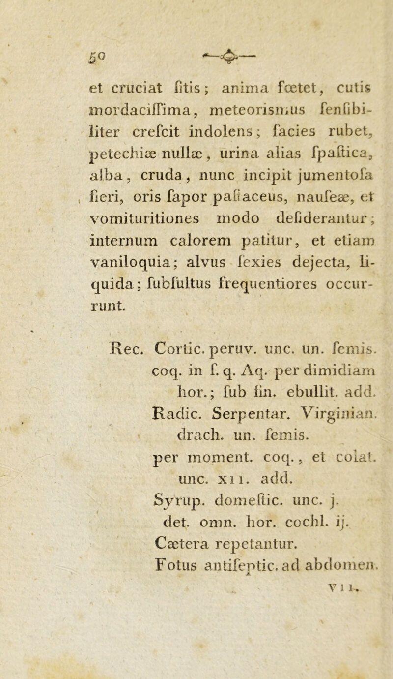 5° ^-4'— et cruciat litis; anima foetet, cutis mordacilfima, meteorismus feniibi- liter crefcit indolens; facies rubet, pete chiae nullae , urina alias fpaltica, alba, cruda, nunc incipit jumentofa , fieri, oris fapor paiiaceus, naufeae, et vomituritiones modo defiderantur, internum calorem patitur, et etiam vaniloquia; alvus fcxies dejecta, li- quida; fubfultus frequenti ores occur- runt. Rec. Cortic. peruv. une. un. femis. coq. in f. q. Aq. per dimidiam lior.; fub fin. ebullit, add. Radie. Serpentar. Virginian. drach. un. femis. per moment. coq., et colat. une. xi i. add. Syrup. domeflic. unc. j. det. omn. lior, coclil. ij. Caetera repetantur. Fotus antifeptic. ad abdomen.