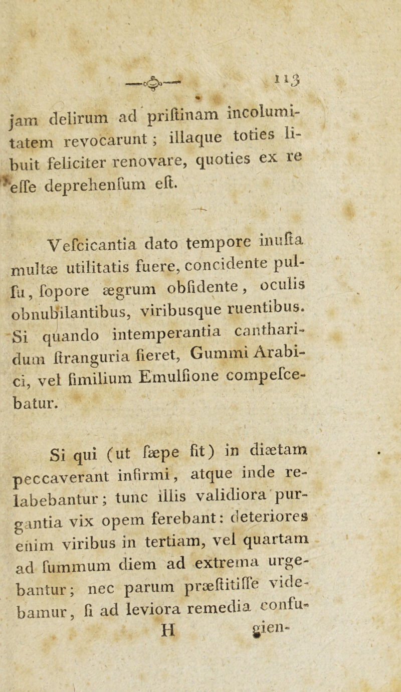 _4>— 1 »3 % jam delirum ad priltinam incolumi- tatem revocarunt; illaque toties li- buit feliciter renovare, quoties ex re 'effe depreheinum eft. Vefcicantia dato tempore inulta multe utilitatis fuere, concidente pul- fu, fopore aegrum obfidente, oculis obnubilantibus, viribusque ruentibus. Si quando intemperantia canthari- dum ftranguria fieret, Gumini Arabi- ci, vel fimilium Emulfione compefce- batur. Si qui (ut faepe fit) in diaetam peccaverant infirmi, atque inde le- labebantur; tunc illis validiora pur- gantia vix opem ferebant: deteriores enim viribus in tertiam, vel quartam ad luminum diem ad extrema urge- bantur; nec parum prseftitilfe vide- bamur, fi ad leviora remedia confu- H gien-
