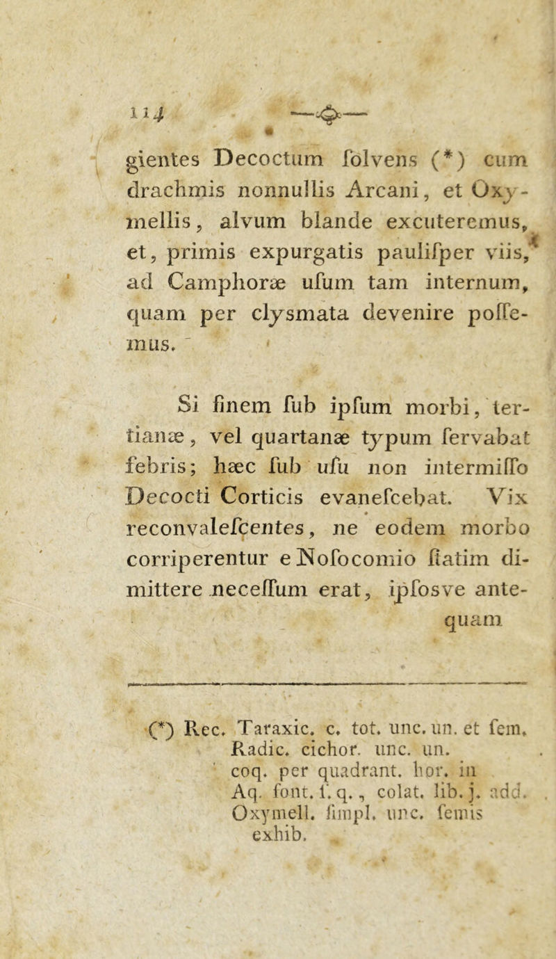 114 gientes Decoctum folvens (*) cum drachmis nonnullis Arcani, et Ox v- mellis, alvum blande excuteremus, et, primis expurgatis paulifper viis, ad Camphorae ufum tam internum, quam per clysmata devenire polle- mus. Si finem fub ipfum morbi, ter- tianae , vel quartanae typum fervabat febris; haec fub ufu non intermiffo Decocti Corticis evanefcebat. Vix • -< • . reconvalefcentes, ne eodem morbo corriperentur eNofocomio fiatim di- mittere neceflum erat, ipfosve ante- quam (*) Ilee, Taraxic. e. tot. unc. un. et fem» Radie, cichor. unc. un. coq. per quadrant, lior, in Aq. font. 1‘. q., colat, lib. j. add. Oxymell. fnnpl, unc. femis exhib.