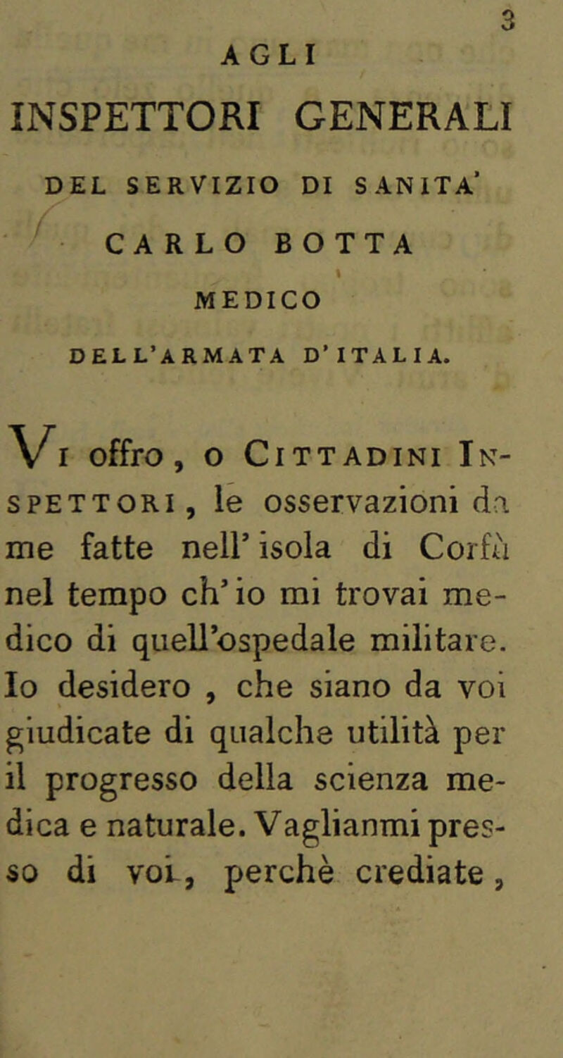 AGLI INSPETTORI GENERALI DEL SERVIZIO DI SANITÀ* CARLO BOTTA \ MEDICO dell’armata D’ITALIA. Vi offro, o Cittadini In- SPETTORI, le osservazioni da me fatte nell’ isola di Corfà nel tempo eh’ io mi trovai me- dico di quell’ospedale militare. 10 desidero , che siano da voi giudicate di qualche utilità per 11 progresso della scienza me- dica e naturale. Vaglianmi pres- so di voi, perchè crediate,