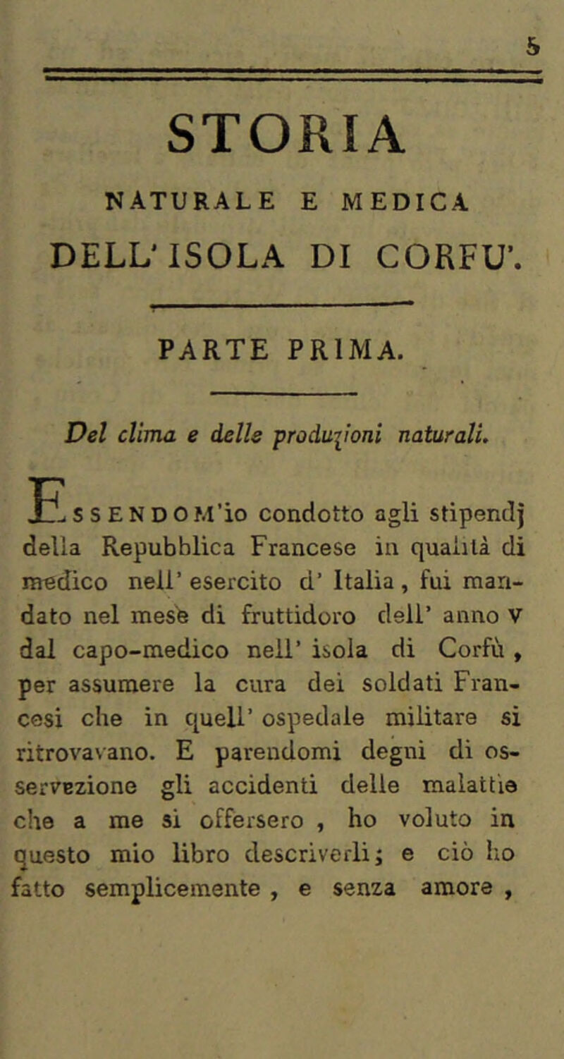 s STORIA NATURALE E MEDICA DELL'ISOLA DI CORFU’. PARTE PRIMA. Del clima e delle produiioni naturali. s s E N D O frl’io condotto agli stipendi della Repubblica Francese in qualità di medico nell’ esercito d’ Italia , fui man- dato nel mesh di fruttidoro dell’ anno V dal capo-medico nell’ isola di Corfù , per assumere la cura dei soldati Fran- cesi che in quell’ ospedale militare si ritrovavano. E parendomi degni di os- servEzione gli accidenti delle malattie che a me si offersero , ho voluto in questo mio libro descriverli; e ciò ho fatto semplicemente , e senza amore ,