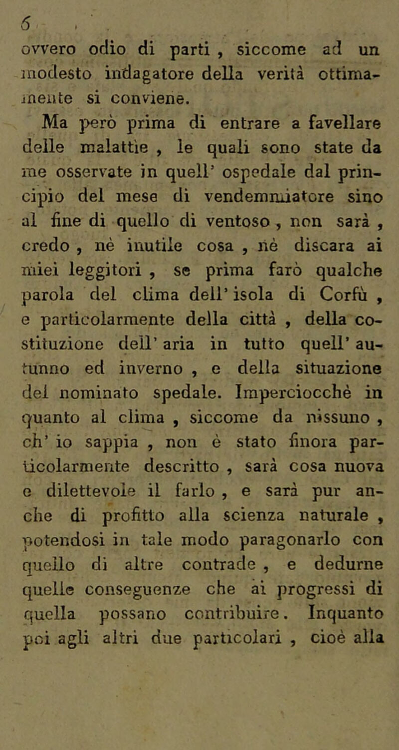 5 ovvero odio di parti , siccome ad un modesto indagatore della verità ottima- inente si conviene. Ma ]>erò prima di entrare a favellare delle malattìe , le quali sono state da me osservate in quell’ ospedale dal prin- cipio del mese dì vendemmiatore sino al line di quello di ventoso , non sarà , credo , nè inutile cosa , nè discara ai miei leggitori , se prima farò qualche parola del clima dell’ isola di Corfu , e particolarmente della città , della co- stituzione dell’ aria in tutto quell’ au- tunno ed inverno , e della situazione del nominato spedale. Imperciocché in quanto al clima , siccome da nissuno , eh’ io sappia , non è stato finora par- ticolarmente descritto , sarà cosa nuova e dilettevole il farlo , e sarà pur an- che di profitto alla scienza naturale , potendosi in tale modo paragonarlo con quello di altre contrade , e dedurne quelle conseguenze che ai progressi di quella possano contribuire. Inquanto pei agli altri due particolari , cioè alla