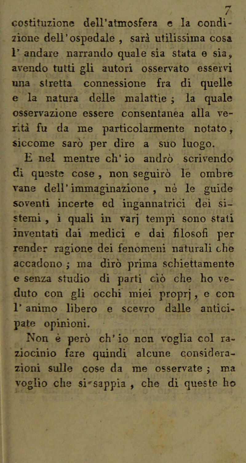 costituzione deU’atmosfera e la condi- zione dell’ospedale , sarà utilissuna cosa r andare narrando quale sia stata e sia, avendo tutti gli autori osservato esservi una stretta connessione fra di quelle e la natura delle malattìe j la quale osservazione essere consentanea alla ve- rità fu da me particolarmente notato, siccome sarò per dire a suo luogo. E nel mentre eh’ io andrò scrivendo di queste cose , non seguirò le ombre vane dell’immaginazione, né le guide soventi incerte ed ingannatrici dei si- stemi , ì quali in varj tempi sono stati inventati dai medici e dai filosofi per render ragione dei fenomeni naturali che accadono ; ma dirò prima schiettamente e senza studio di parti ciò che ho ve- duto con gli occhi miei proprj, e con 1’ animo libero e scevro dalle antici- pate opinioni. Non é però ch’io non voglia col ra- ziocinio fare quindi alcune considera- zioni sulle cose da me osservate ; ma voglio che si'sappia , che di queste ho