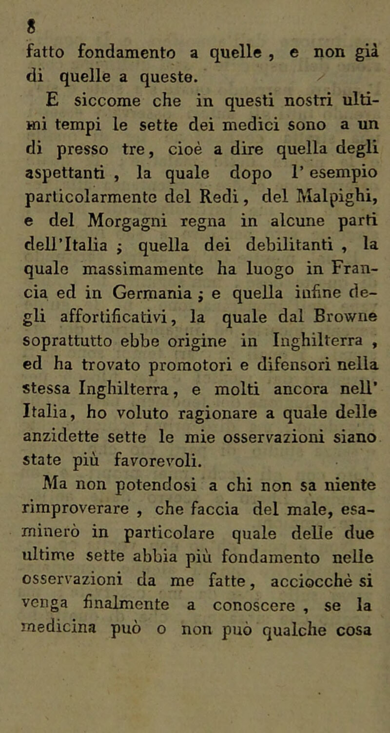fatto fondamento a quelle , e non già di quelle a queste. E siccome che in questi nostri ulti- mi tempi le sette dei medici sono a un di presso tre, cioè a dire quella degli aspettanti , la quale dopo l’esempio particolarmente del Redi, del Malpighi, e del Morgagni regna in alcune parti dell’Italia ; quella dei debilitanti , la quale massimamente ha luogo in Fran- cia ed in Germania ; e quella infine de- gli afforlificativi, la quale dal Browne soprattutto ebbe origine in Inghilterra , ed ha trovato promotori e difensori nella stessa Inghilterra, e molti ancora nell’ Italia, ho voluto ragionare a quale delle anzidette sette le mie osservazioni siano state più favorevoli. Ma non potendosi a chi non sa niente rimproverare , che faccia del male, esa- minerò in particolare quale delle due ultime sette abbia più fondamento nelle osservazioni da me fatte, acciocché si venga finalmente a conoscere , se la medicina può o non può qualche cosa