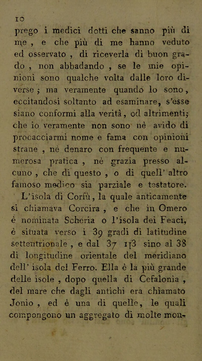 IO prego i medici dotti che sanno più di n\e , e che più di me hanno veduto ed osservato , di riceverla di buon gra- do , non abbadando , se le mie opi- nioni sono qualche volta dalle loro di- verse ; ma veramente quando lo sono, eccitandosi soltanto ad esaminare, s’esse siano conformi alla verità, od altrimenti; che io veramente non sono nè avido di procacciarmi nome e fama con opinioni strane , nè denaro con frequente e nu- merosa pratica , nè grazia presso al- cuno , che di questo , o di quell’ altro famoso merli co sia parziale e testatore. L’isola di Corfù, la quale anticamente si chiamava Corcira , e che in Omero è nominata Scheria o l’isola dei Feaci, è situata verso i 89 gradi di latitudine settentrionale , e dal 87 ij3 sino al 8S di longitudine orientale del meridiano dell’ isola del Ferro. Ella è la più grande delle isole , dopo quella di Cefalonia , del mare che dagli antichi era chiamato Jonio , ed è una di quelle, le quali compongono un aggregato di molte mou-