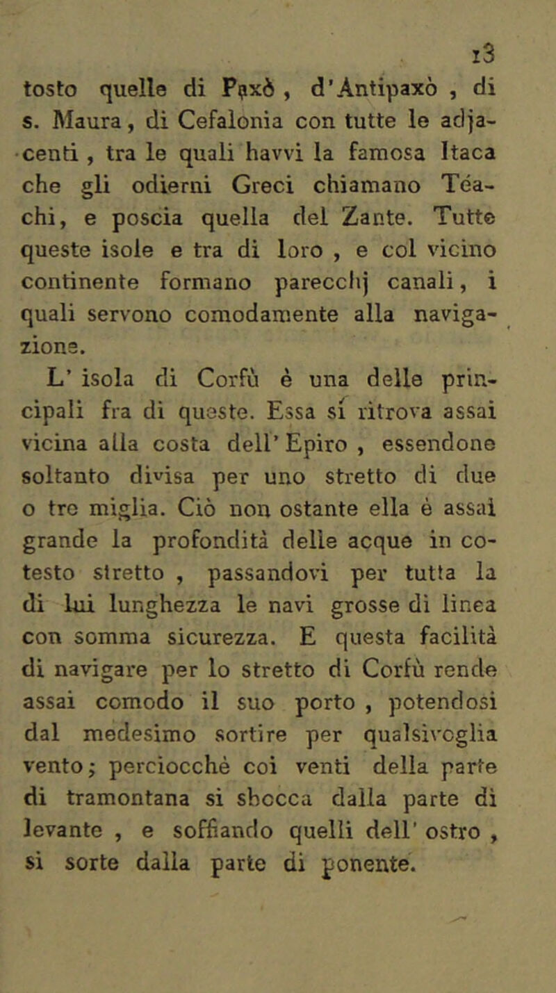 tosto quelle di Ppxè , d’Antipaxò , di s. Maura, di Cefalonia con tutte le adja- centi , tra le quali havvi la famosa Itaca che gli odierni Greci chiamano Téa- chi, e poscia quella del Zante. Tutte queste isole e tra di loro , e coi vicino continente formano parecchj canali, i quali servono comodamente alla naviga- zione. L’ isola di Corfù è una delle prin- cipali fra di queste. Essa si ritrova assai vicina alia costa dell’ Epiro , essendone soltanto divisa per uno stretto di due o tre miglia. Ciò non ostante ella è assai grande la profondità delle acque in co- testo stretto , passandovi per tutta la di lui lunghezza le navi grosse dì linea con somma sicurezza. E questa facilità di navigare per lo stretto di Corfù rende assai comodo il suo porto , potendosi dal medesimo sortire per qualsivoglia vento; perciocché coi venti della parte di tramontana si sbocca dalia parte di levante , e soffiando quelli dell’ ostro , si sorte dalia parte di ponente.