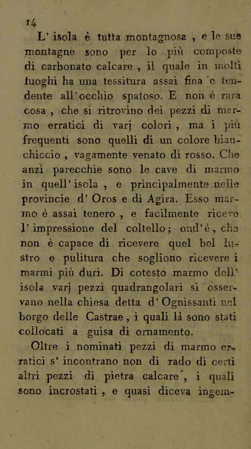 L’ isola è tutta montagnosa , e le sue montagne sono per lo più comyjoste di carbonato calcare , il quale in molti luoghi ha una tessitura assai fina 'e ten- dente all’occhio spatoso. E non è rara cosa , che si ritrovino dei pezzi di mar- mo erratici di varj colori , ma i più frequenti sono quelli di un colore bian- chiccio , vagamente venato di rosso. Che anzi parecchie sono le cave di marmo in quell’ isola , e principalmente nelle provincie d’ Oros e di Agira. Esso mar- mo è assai tenero , e facilmente riceve l’impressione del coltelloj ond’è,ch3 non è capace di ricevere quel bel lu- stro e pulitura che sogliono ricevere i marmi più duri. Di cotesto marmo dell’ isola varj pezzi quadrangolari si osser- vano nella chiesa detta d’ Ognissanti nel borgo delle Castrae, i quali là sono stati collocati a guisa di ornamento. Oltre i nominati pezzi di marmo en» radei s’ incontrano non di rado di certi altri pezzi di pietra calcare*, i quali sono incrostati , e quasi diceva ingem-