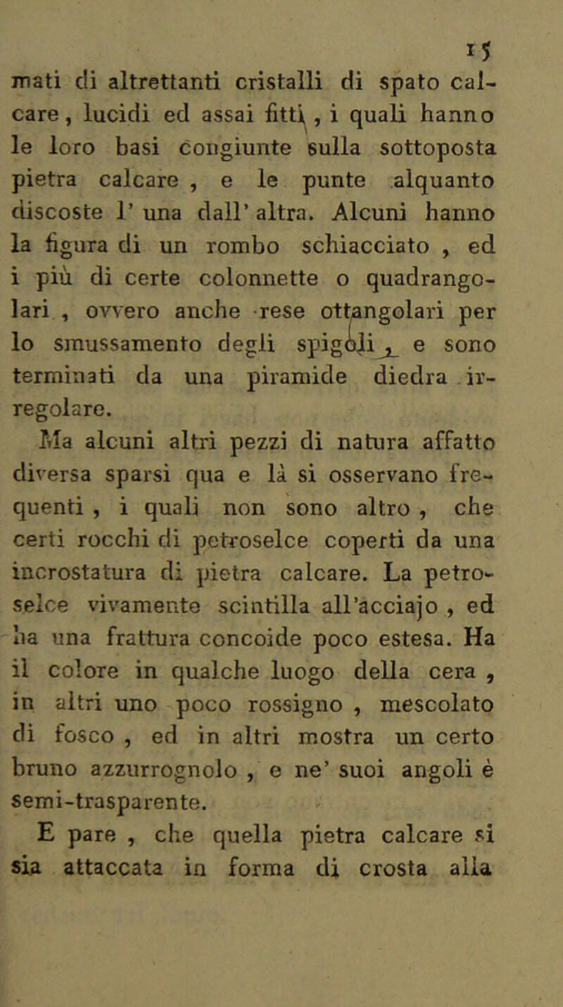 nati di altrettanti cristalli di spato cal- care, lucidi ed assai fitti, i quali hanno le loro basi Congiunte sulla sottoposta pietra calcare , e le punte alquanto discoste r una dall’altra. Alcuni hanno la figura di un rombo schiacciato , ed i più di certe colonnette o quadrango- lari , ovvero anche rese ottangolari per 10 smussamento degli spig<!dij_ e sono terminati da una piramide diedra ir- regolare. Ma alcuni altri pezzi di natura affatto diversa sparsi qua e là si osservano fre- quenti , i quali non sono altro , che certi rocchi di petroselce coperti da una incrostatura di pietra calcare. La petro- selce vivamente scintilla all’acciajo , ed ha una frattura concoide poco estesa. Ha 11 colore in qualche luogo della cera , in altri uno poco rossigno , mescolato di fosco , ed in altri mostra un certo bruno azzurrognolo , e ne’ suoi angoli è semi-trasparente. E pare , che quella pietra calcare si sia attaccata in forma di crosta alia