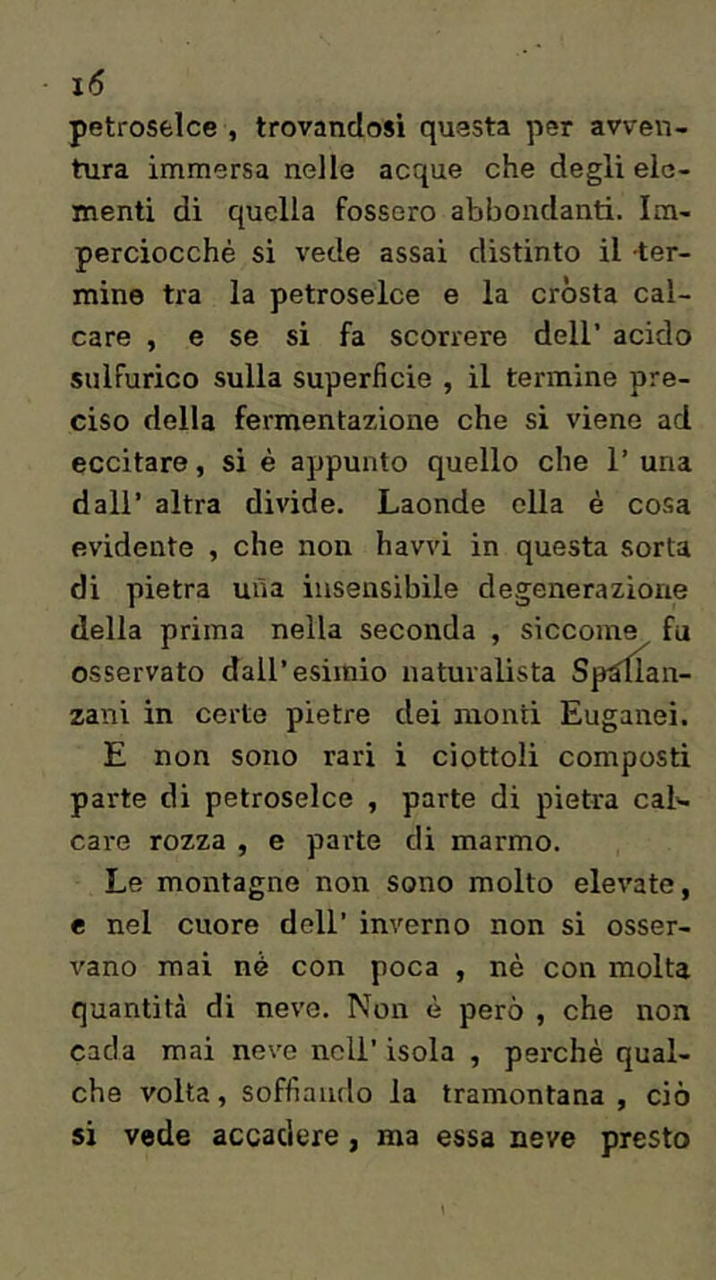 petroselce , trovandosi questa per avven- tura immersa nelle acque che degli ele- menti di quella fossero abbondanti. Im- perciocché si vede assai distinto il ter- mine tra la petroselce e la cròsta cal- care , e se si fa scorrere dell’ acido sulfurico sulla superficie , il termine pre- ciso della fermentazione che si viene ad eccitare, si è appunto quello che 1’ una dall’ altra divide. Laonde ella è cosa evidente , che non havvi in questa sorta di pietra mìa insensibile degenerazione della prima nella seconda , siccome fu osservato dall’esimio naturalista Sp^an- zani in certe pietre dei monti Euganei. E non sono rari i ciottoli composti parte di petroselce , parte dì pietra cal<- care rozza , e parte di marmo. Le montagne non sono molto elevate, e nel cuore dell’ inverno non si osser- vano mai nè con poca , nè con molta quantità di neve. Non è però , che non cada mai neve nell’ isola , perchè qual- che volta, soffiando la tramontana , ciò si vede accadere , ma essa neve presto