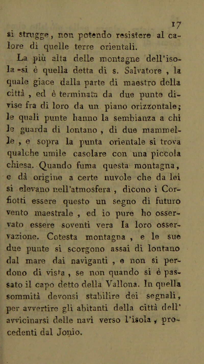 *7 si stn^gge, non potendo resistere al ca- lore di quelle terre orientali. La più alta delle montagne dell’iso- la -si è quella detta di s. Salvatore , la quale giace dalla parte di maestro della città , ed è terminata da due punte di- vise fra di loro da un piano orizzontale; le quali punte hanno la sembianza a chi le guarda di lontano , di due mammel- le , e sopra la punta orientale si trova qualche umile casolare con una piccola chiesa. Quando fuma questa montagna, e di origine a certe nuvole che da lei si elevano nell’atmosfera , dicono i Cor- fiotti essere questo un segno di futuro vento maestrale , ed io pure ho osser- vato essere soventi vera la loro osser- vazione. Cotesta montagna , e le sue due punte si scorgono assai di lontano dal mare dai naviganti , e non si per- dono di vis^a , se non quando si è pas- sato il capo detto della Vallona. In quella sommità devonsi stabilire dei segnali, per avvertire gli abitanti della città dell’ avvicinarsi delle navi verso l’isola , pro- cedenti dal Jonio.