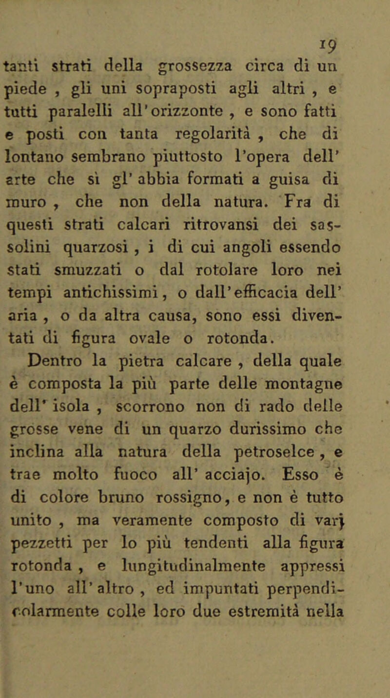 tanti strati della grossezza circa dì un piede , gli uni sopraposti agli altri , e tutti paralelli all’orizzonte , e sono fatti e posti con tanta regolarità , che di lontano sembrano piuttosto l’opera dell’ arte che si gl’ abbia formati a guisa di muro , che non della natura. Fra di questi strati calcari ritrovansi dei sas- solini quarzosi , i di cui angoli essendo stati smozzati o dal rotolare loro nei tempi antichissimi, o dall’efficacia dell’ aria , o da altra causa, sono essi diven- tati di figura ovale o rotonda. Dentro la pietra calcare , della quale è composta la più parte delle montagne dell' isola , scorrono non di rado delle grosse vene di un quarzo durissimo che inclina alla natura della petroselce, e trae molto fuoco all’ acciajo. Esso è di colore bruno rossìgno, e non è tutto unito , ma veramente composto di varj pezzetti per lo più tendenti alla figura rotonda , e lungitudinalmente appressi l’uno all’altro, ed impuntati perpendi- colarmente colle loro due estremità nella