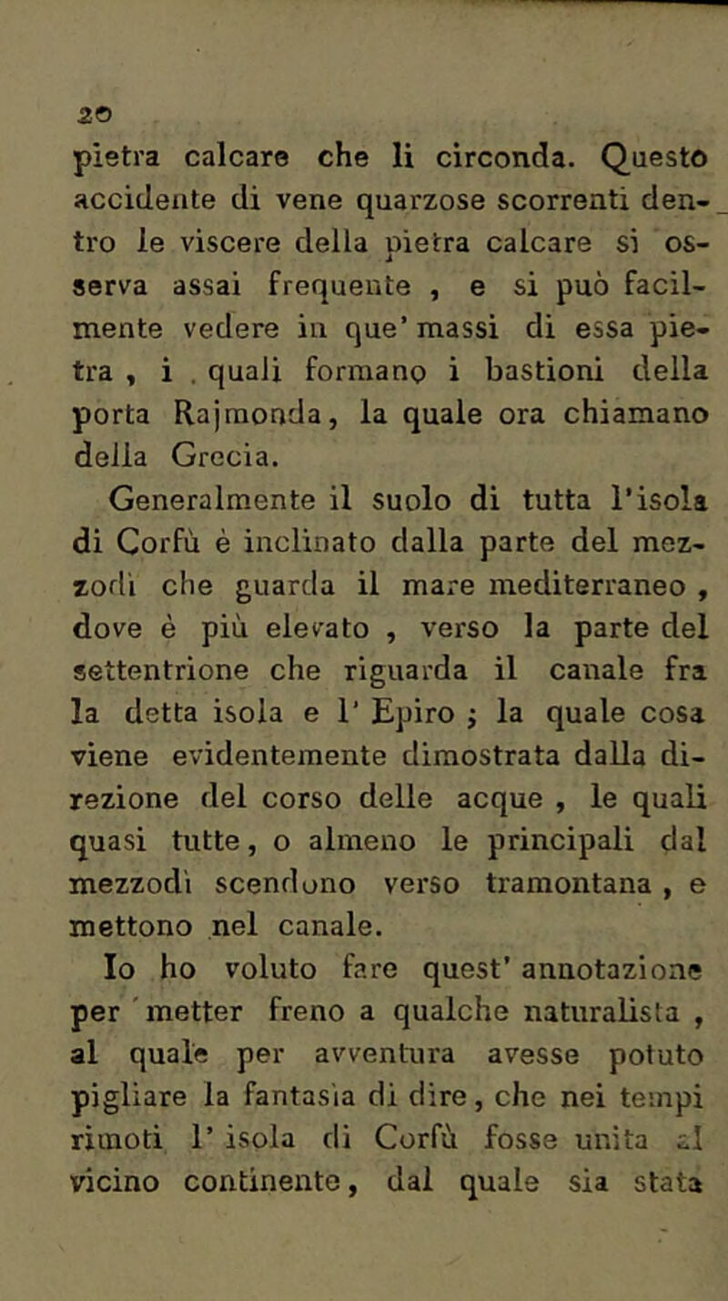 pietra calcare che li circonda. Questo accidente di vene quarzose scorrenti den- tro le viscere della oìetra calcare si os- serva assai frequente , e si può facil- mente vedere in que’massi di essa pie- tra , i . quali formano i bastioni della porta Rajraonda, la quale ora chiamano della Grecia. Generalmente il suolo di tutta l’isola di Corfù è inclinato dalla parte del mez- zodì che guarda il mare mediterraneo , dove è più elevato , verso la parte del settentrione che riguarda il canale fra la detta isola e 1’ Epiro ; la quale cosa viene evidentemente dimostrata dalla di- rezione del corso delle acque , le quali quasi tutte, o almeno le principali dal mezzodì scendono verso tramontana , e mettono nel canale. Io ho voluto fare quest’ annotazione per ' metter freno a qualche naturalista , al quale per avventura avesse potuto pigliare la fantasia di dire, che nei tempi rìinoti r isola di Corfù fosse uirita r.1 vicino continente, dal quale sia stata
