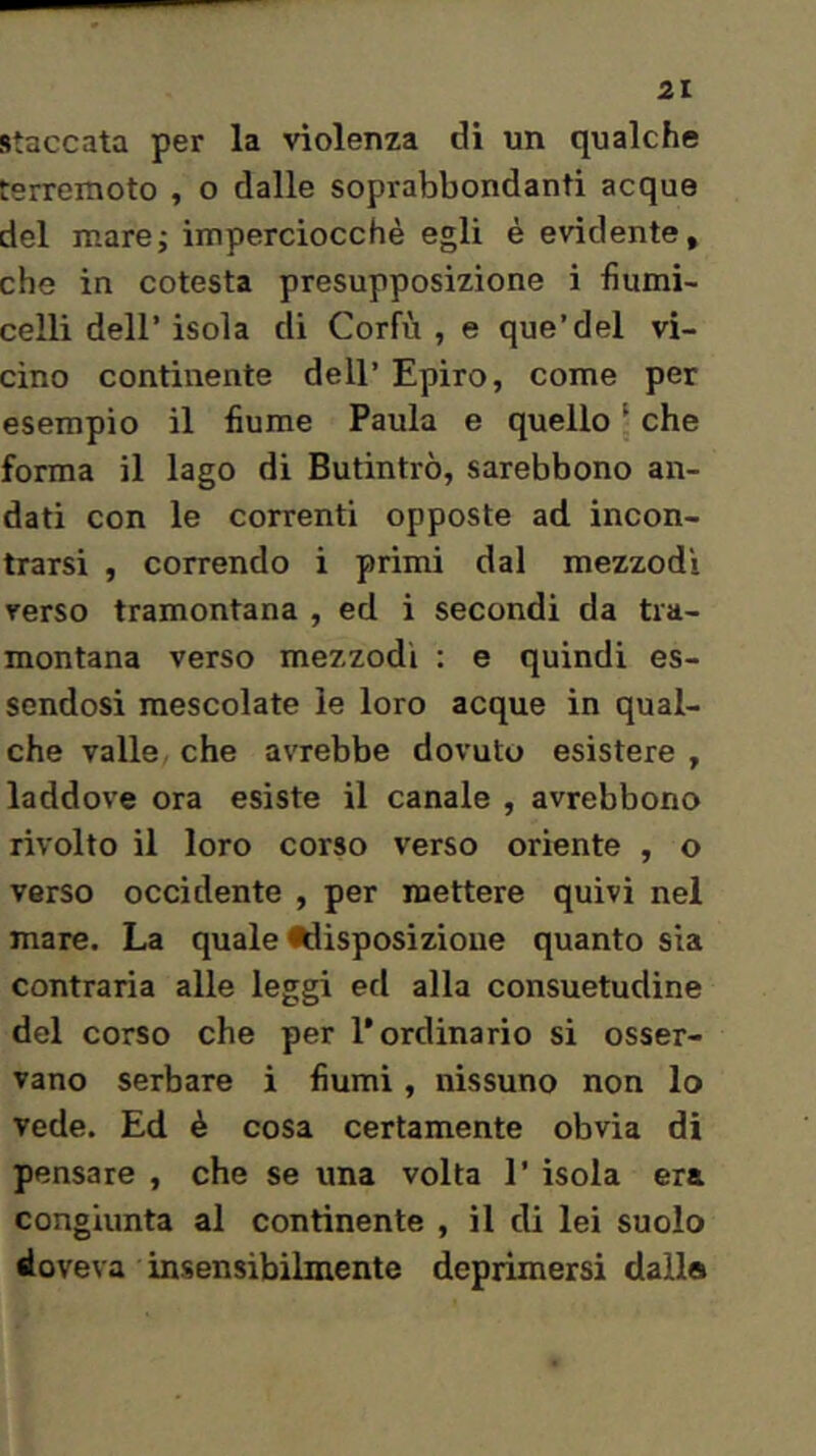 Staccata per la violenza di un qualche terremoto , o dalle soprabbondanti acque del mare; imperciocché egli é evidente, che in cotesta presupposizione i fiumi- celli deir isola di Corfù , e que’del vi- cino continente dell’ Epiro, come per esempio il fiume Paula e quello ; che forma il lago di Butintrò, sarebbono an- dati con le correnti opposte ad incon- trarsi , correndo i primi dal mezzodi verso tramontana , ed i secondi da tra- montana verso mezzodì : e quindi es- sendosi mescolate le loro acque in qual- che valle che avrebbe dovuto esistere , laddove ora esiste il canale , avrebbono rivolto il loro corso verso oriente , o verso occidente , per mettere quivi nel mare. La quale •disposizione quanto sia contraria alle leggi ed alla consuetudine del corso che per l’ordinario si osser- vano serbare i fiumi, nissuno non lo vede. Ed è cosa certamente obvia di pensare , che se una volta 1’ isola era congiunta al continente , il di lei suolo doveva insensibilmente deprimersi dalla