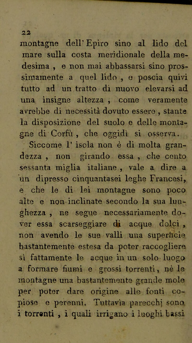 montagne dell’ Epiro sino al lido del mare sulla costa meridionale della me- desima , e non mai abbassarsi sino pros- simamente a quel lido , e poscia quivi tutto ad un tratto di nuovo elevarsi ad una insigne altezza , come veramente avrebbe di necessità dovuto essere , stante la disposizione del suolo e delle monta- gne di Corfù , che oggidi si osserva. Siccome 1’ isola non è di molta gran- dezza , non girando essa , che cento sessanta miglia italiane , vale a dire a un dipresso cinquantasei leghe Francesi, e che le di lei montagne sono poco alte e non inclinate secondo la sua lun- ghezza , ne segue necessariamente do- ver essa scarseggiare di acque dolci , non avendo le sue valli una superhcie bastantemente estesa da poter raccogliere si fattamente le acque in un solo luogo a formare fiumi e grossi torrenti, nè le montagne una bastantemente grande mole per poter dare origine alle fonti co- piose e perenni. Tuttavìa parecchi sona i torrenti , i quali irrigano i luoghi bassi