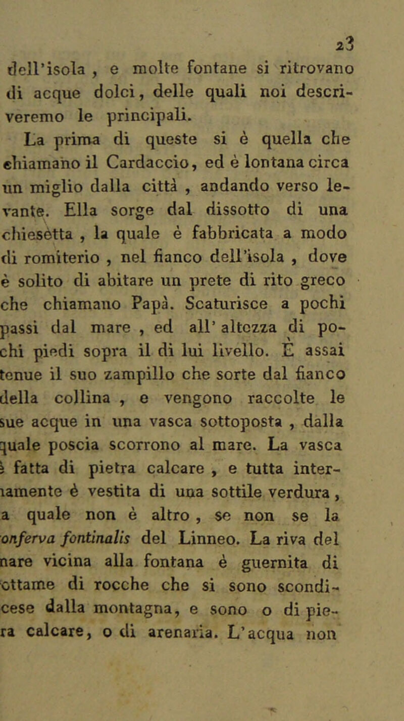 deH’isola , e molte fontane si ritrovano di acque dolci, delle quali noi descri- veremo le principali. La prima di queste si è quella che ehiamano il Cardacelo, ed è lontana circa un miglio dalla città , andando verso le- vante. Ella sorge dal dissotto di una cliiesètta , la quale è fabbricata a modo di romiterio , nel fianco dell’isola , dove è solito di abitare un prete di rito greco che chiamano Papà. Scaturisce a pochi passi dal mare , ed all’ altezza di po- chi piedi sopra il di lui livello. E assai tenue il suo zampillo che sorte dal fianco della collina , e vengono raccolte le sue acque in una vasca sottoposta , dalla quale poscia scorrono al mare. La vasca } fatta di pietra calcare , e tutta inter- lamente è vestita di una sottile verdura, a quale non è altro , se non se la onferva fontinalis del Linneo. La riva del nare vicina alla fontana è guernita di ottame di rocche che si sono scondi- cese dalla montagna, e sono o di pie- rà calcare, o di arenaria. L’acqua non