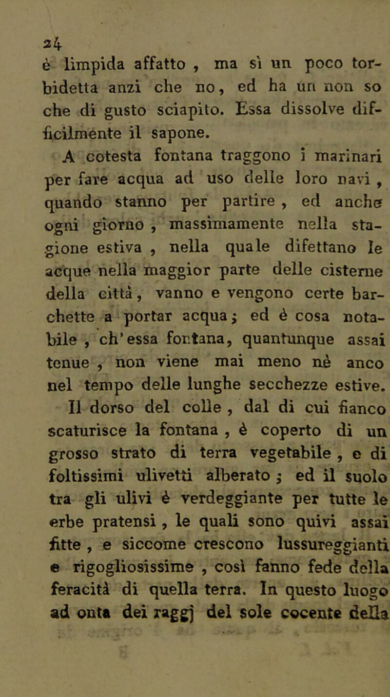 34 è limpida affatto , ma si un poco tor- bidetta anzi che no, ed ha un non so che di gusto sciapito. Essa dissolve dif- ficilmente il sapone. A cotesta fontana traggono i marinari per fare acqua ad uso delle loro navi , quando stanno per partire , ed anche ogni giorno , massimamente nella sta- gione estiva , nella quale difettano le acque nella maggior parte delle cisterne della città, vanno e vengono certe bar- chette a portar acqua j ed è cosa nota- bile , eh'essa fontana, quantunque assai tenue , non viene mai meno nè anco nel tempo delle lunghe secchezze estive. Il dorso del colle , dal di cui fianco scaturisce la fontana , è coperto di un grosso strato di terra vegetabile , e di foltissimi ulivetti alberato ; ed il suolo tra gli ulivi è verdeggiante per tutte le erbe pratensi , le quali sono quivi assai fitte , e siccome crescono lussureggianti e rigogliosissime , cosi fatino fede della feracità di quella terra. In questo luogo ad onta dei raggj del sole cocente della