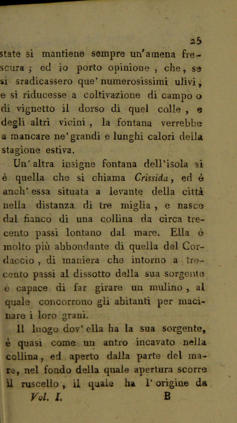 2b state si mantiene sempre un'amena fre- scura j ed io porto opinione , che, se SI sradicassero que’numerosissimi ulivi, e si riducesse a coltivazione di campo o di vignette il dorso di quel colle , e degli altri vicini , la fontana verrebbe a mancare ne’grandi e lunghi calori della stagione estiva. Un’ altra insigne fontana dell’isola si è quella che si chiama Crissida, ed è anch’ essa situata a levante della città nella distanza di tre miglia , e nasce dal fianco di una collina da circa tre- cento passi lontano dal mare. Ella è molto più abbondante di quella del Cor- daccio , di maniera che intorno a tre- cento passi al dissotto della sua sorgente è capace di far girare un mulino , al quale concorrono gli abitanti per maci- nare i loro grani. 11 luogo dov’ ella ha la sua sorgente, è quasi come un antro incavato nella collina, ed aperto dalla parte del ma- re, nel fondo della quale apertura scorre il ruscello, il quale ha l’origine da Voi. L B
