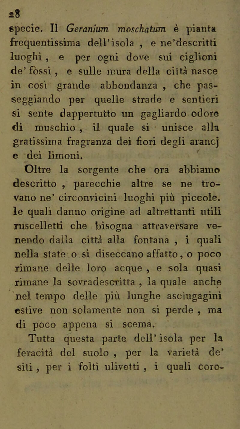 frequentissima dell’isola , e ne’descritti luoghi , e per ogni dove sui ciglioni de’ fòssi , e sulle mura della città nasce in cosi grande abbondanza , che pas- seggiando per quelle strade e sentieri si sente dappertutto un gagliardo odore di muschio , il quale si unisce all-a gratissima fragranza dei fiori degli arane] e dei limoni. ' Oltre la sorgente che ora abbiamo descritto , parecchie altre se ne tro- vano ne’ circonvicini luoghi più piccole, le quali danno origine ad altrettanti utili ruscelletti che bisogna attraversare ve- nendo dalla città alla fontana , i quali nella state o si diseccano affatto, o poco rimane delle loro acque , e sola quasi rimane la sovradescritta , la quale anche nel tempo delle più lunghe ascìugaginì estive non solamente non si perde , ma di poco appena si scema. Tutta questa parte dell’ isola per la feracità del suolo , per la varietà de’ siti, per i folti ulivetti , i quali coro-