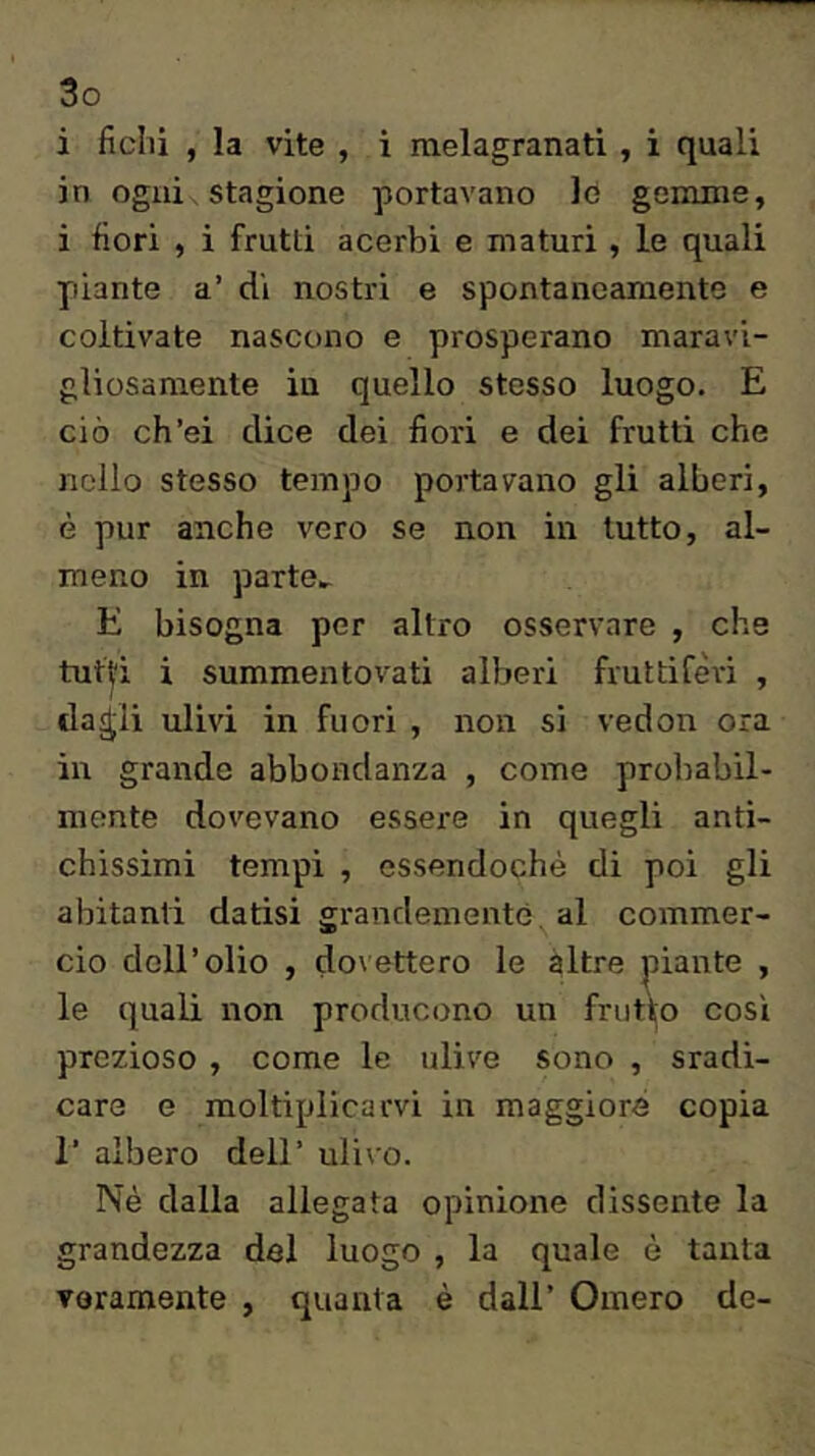 i fichi , la vite , i melagranati , i quali in ogni stagione portavano lo gemme, i fiori , i frutti acerbi e maturi , le quali piante a’ di nostri e spontaneamente e coltivate nascono e prosperano maravi- gliosamente in quello stesso luogo. E ciò ch’ei dice dei fiori e dei frutti che nello stesso tempo portavano gli alberi, è pur anche vero se non in lutto, al- meno in parte» E bisogna per altro osservare , che tutl;i i summentovati alberi fruttiferi , da^li ulivi in fuori , non si vedon ora in grande abbondanza , come probabil- mente dovevano essere in quegli anti- chissimi tempi , essendoché di poi gli abitanti datisi grandemente al commer- cio dell’olio , dovettero le altre piante , le quali non producono un frutto così prezioso , come le ulive sono , sradi- care e moltiplicarvi in maggiore copia r albero dell’ ulivo. Nè dalla allegata opinione dissente la grandezza del luogo , la quale è tanta veramente , quanta è dall’ Omero de-