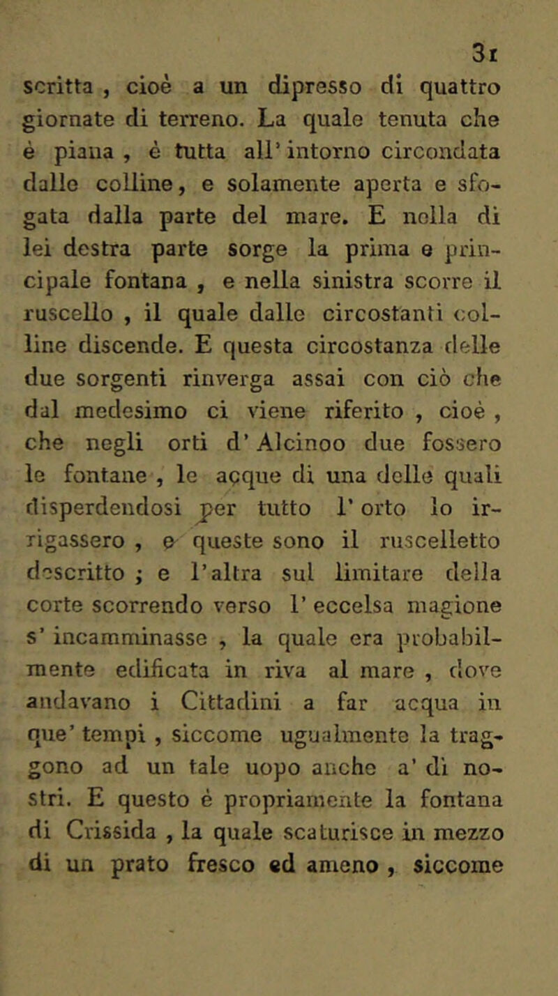 scritta , cioè a un dipresso di quattro giornate di terreno. La quale tenuta che è piana, è tutta all’intorno circondata dallo colline, e solamente aperta e sfo- gata dalla parte del mare. E nella di lei destra parte sorge la prima e prin- cipale fontana , e nella sinistra scorre il ruscello , il quale dalle circostanti col- line discende. E questa circostanza delle due sorgenti rinverga assai con ciò che dal medesimo ci viene riferito , cioè , che negli orti d’Alcinoo due fossero le fontane , le apque di una delle quali disperdendosi j>er tutto l’orto lo ir- rigassero , e queste sono il ruscelletto descritto ; e l’altra sul limitare della corte scorrendo verso 1’ eccelsa magione s’incamminasse , la quale era probabil- mente edificata in riva al mare , dove andavano i Cittadini a far acqua in que’ tempi , siccome ugualmente la trag- gono ad un tale uopo anche a’ di no- stri. E questo è propriamente la fontana di Crissida , la quale scaturisce in mezzo di un prato fresco ed ameno , siccome