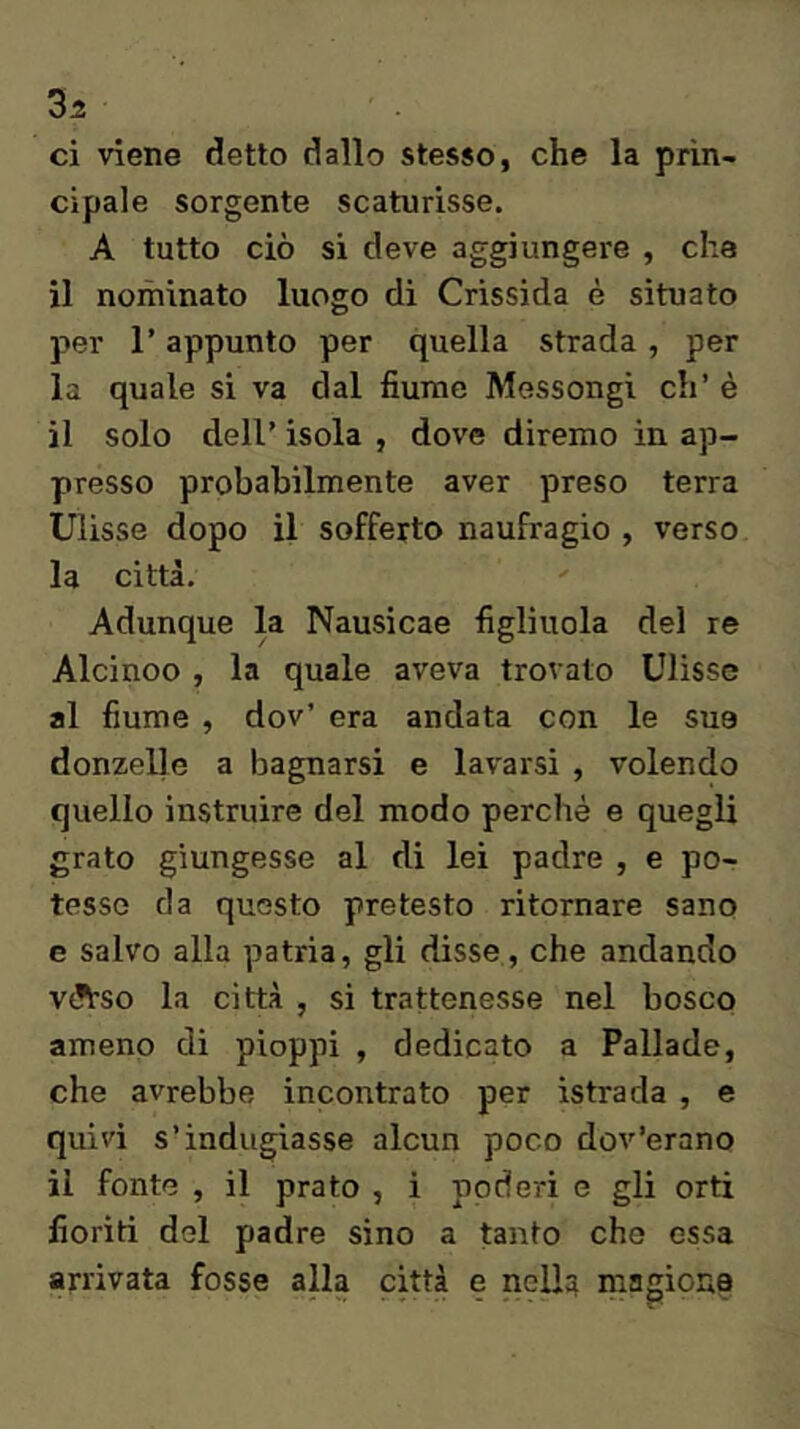 ci viene detto dallo stesso, che la prin- cipale sorgente scaturisse. A tutto ciò si deve aggiungere , che il noihinato luogo di Crissida è situato per r appunto per quella strada, per la quale si va dal fiume Messongi eh’ è il solo deir isola , dove diremo in ap- presso probabilmente aver preso terra Ulisse dopo il sofferto naufragio , verso la città. Adunque la Nausicae figliuola del re Alcinoo , la quale aveva trovato Ulisse al fiume , dov’ era andata con le sue donzelle a bagnarsi e lavarsi , volendo quello instruire del modo perchè e quegli grato giungesse al di lei padre , e po- tesse da questo pretesto ritornare sano e salvo alla patria, gli disse, che andando V(?tso la città , si trattenesse nel bosco ameno di pioppi , dedicato a Pallade, che avrebbe incontrato per istrada , e quivi s’indugiasse alcun poco dov’erano il fonte , il prato , i poderi e gli orti fioriti del padre sino a tanto che essa arrivata fosse alla città e nelU rnagiona