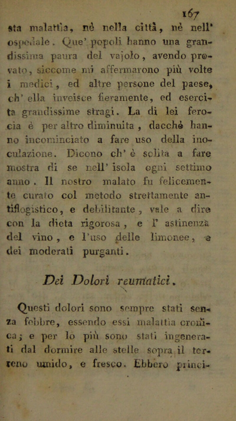 «ta malattìa, né nella città, nè nell* osjiciìiile. Que’ popoli hanno una grati- dissinia paura del vajolo, avendo pro- vato, siccome mi affermarono più volte i modici, ed altre persone del paese, eh’ ella inveisce fieramente, ed eserci- ta grandissime stragi. La di lei fero- cia è per altro diminuita , dacché han- no incominciato a fare uso della ino- culazione. Dicono eh’ è sciìta a fare mostra di se nell’ isola ogni settimo anno . Il nostro malato fu felicemen- te curalo col metodo strettamente an- tifl'jgistico, e debilitante , vale a dire con la dieta rigorosa , e 1’ astinenza del vino, e l’uso fielle limonee, e dei moderali purganti. Dà Dolori reumatici^ Questi dolori sono sempre stati sen- za feìibre, essendo essi malattia croni- ca,- e per lo più sono stali ingenera- ti dal dormire alle stelle sojira il tcr- icao umido, e fresco, tbbcio plinti-