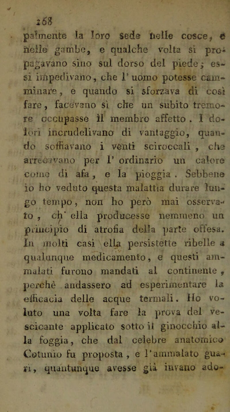 268 pa’mente la loro sede lieile cosce, e nelle gambe, e qualche volta si pro- pagavano sino sul dorso del piede; es- si impedivano, che 1’ uomo potesse cam- minare , e quando si sforzava di così fare, facevano si che un subito tremo- re occupasse il membro affetto . I do- lori incrudelivano di vantaggio, quan- do soffiavano i venti sciroccali , che arreojvano per 1’ ordinario un calore come di afa, e la pioggia . Sebbene io ho veduto questa malattia durare lun- go tempo, non ho però mai osserva- to, eh' ella producesse nemmeno un piiucipio di atrofia della parte offesa. In molti casi ellb persistette ribelle a qualunque medicamento, e questi am- malati furono mandati al continente , perchè andassero ad esperimentare la efficacia delle acque termali. Ho vo- luto una volta fare la prova del ve- scicante applicato sotto il ginocchio al- la foggia, che dal celebre anatomica Colunio fu proposta, e l’aiuiiialato gua- ri , quantunque avesse già iuvaiio ado-