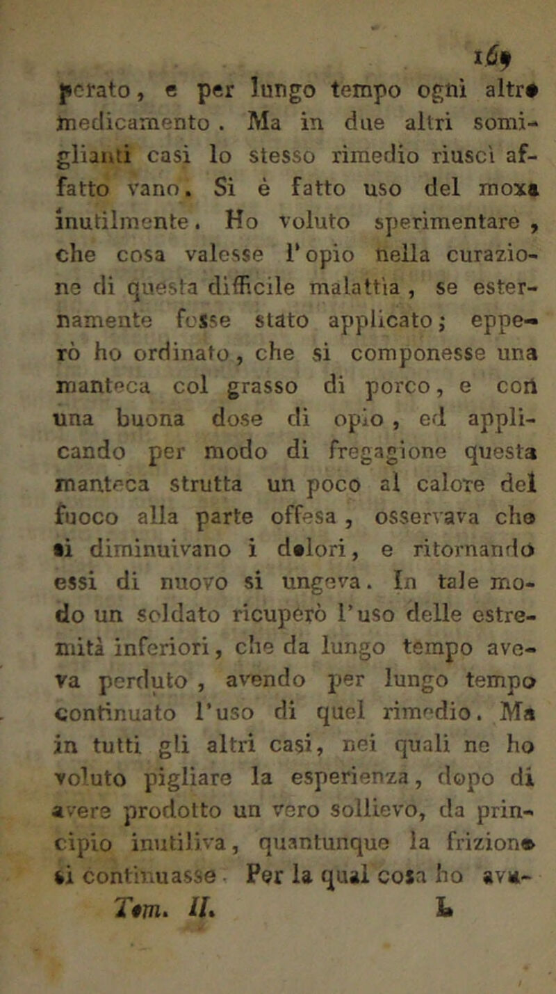 forato, e per lungo tempo ogni altr# medicamento . Ma in due altri somi- glianti casi lo stesso rimedio riuscì af- fatto vano. Si è fatto uso del mox» Inutilmente. Ho voluto sperimentare , che cosa valesse l’opio nella curazio- ne di questa difficile malattia , se ester- namente fesse stato applicato j eppe- rò ho ordinato, che si componesse una manteca col grasso di porco, e coi! una buona dose di oplo , ed appli- cando per modo di fregagione questa manteca strutta un poco al calore del fuoco alla parte offesa , osservava che ti diminuivano i dtlori, e ritornando essi di nuovo si ungeva. In tale mo- do un soldato ricuperò l’uso delle estre- mità inferiori, che da lungo tempo ave- va perduto , avendo per lungo tempo continuato l’uso di quel rimedio. Ma in tutti gli altri casi, nei quali ne ho voluto pigliare la esperienza, dopo di avere prodotto un vero sollievo, da prin- cipio imiti]iva, quantunque la frizion» ti continuasse Per la qual cosa ho ava- IL L