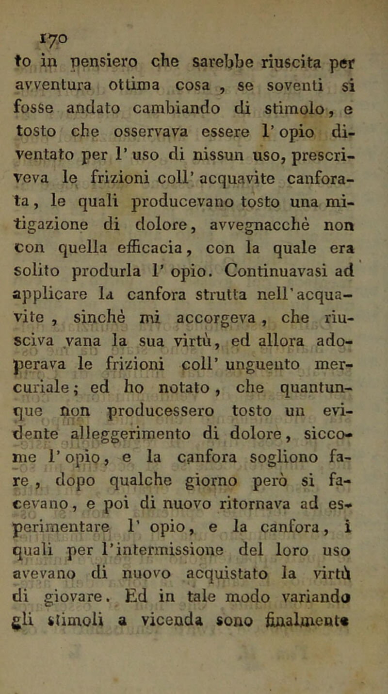 lyo to in pensiero che sarebbe riuscita per avventura ottima cosa , se soventi si fosse andato cambiando di stimolo, e tosto che osservava essere l’opio di- ventato per r uso di nissun uso, prescri- veva le frizioni coll’ acquavite canfora- ta , le quali producevano tosto una mi- tigazione di dolore, avvegnacchè non con quella efficacia, con la quale era solito produrla 1’ opio. Continuavasi ad applicare la canfora strutta nell’acqua- vite , sinché mi accorgeva, che riu- sciva vana la sua virtù, ed allora ado- perava le frizioni coll’ unguento mer- curiale ; ed ho notato, che quantun- que non producessero tosto un evi- dente alleggerimento di dolore, sicco- me r opio, e la canfora sogliono fa- re , dopo qualche giorno però si fa- cevano , e poi di nuovo ritornava ad es- perimentare 1’ opio, e la canfora, i quali per l’intermissione del loro uso avevano di nuovo acquistato la virtù di giovare. Ed in tale modo variando gli stimoli a vicenda sono finabnenta
