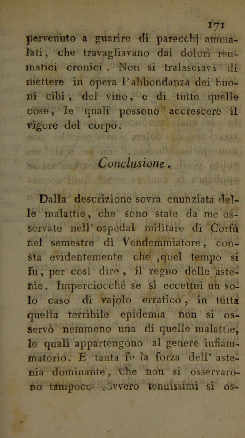 pervenuto a guarire di parecciij amma- lati, che travagliavano dai dolori reu- matici cronici . Non si tralasciava di mettere in opera l’abbondanza dei buo- ni cibi, del vino, e di tutte quelle cose, le quali possono accrescere il vigore del corpo. Conclusione. Dalla descrizione sovra enunziata del- le malattie, che sono state da me os- servate nell’ ospedal militare di Corfù nel semestre di Vendemmiatore, con- sta eridentemente che .quel tempo si Fu, per cosi dire, il regno delle aste- nie . Imperciocché se si eccettui un so- lo caso di vajolo erratico , in tutta quella terribile epidemia non si os- sen’ò nemmeno una dì quelle malattie, lo quali appartengono al genere infiam- matorio. E tanta fi- la forza dell’ aste- nia dominante, Vjhe non si osservaro- no tampoco evvvero tenuissimi si os-