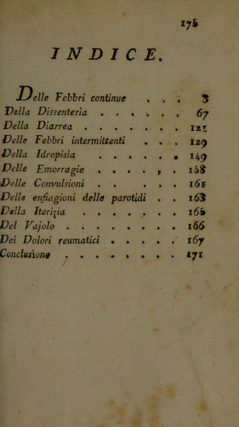 INDICE >r‘ É elle Febbri continue ... 5 Velia Dissenterìa ...... 67 Della Diarrea ....... i*; Delle Febbri intermittenti . . , 12^ Idropisìa ...... 14^ Emorragìe . . . . ^ . Delle Convulsioni . . . . . l6c enfiagioni delle parotidi . . Della Iterifia l6i Del Vajolo l6S Dei Dolori reumatici • . . . .167 Conclusione x/i