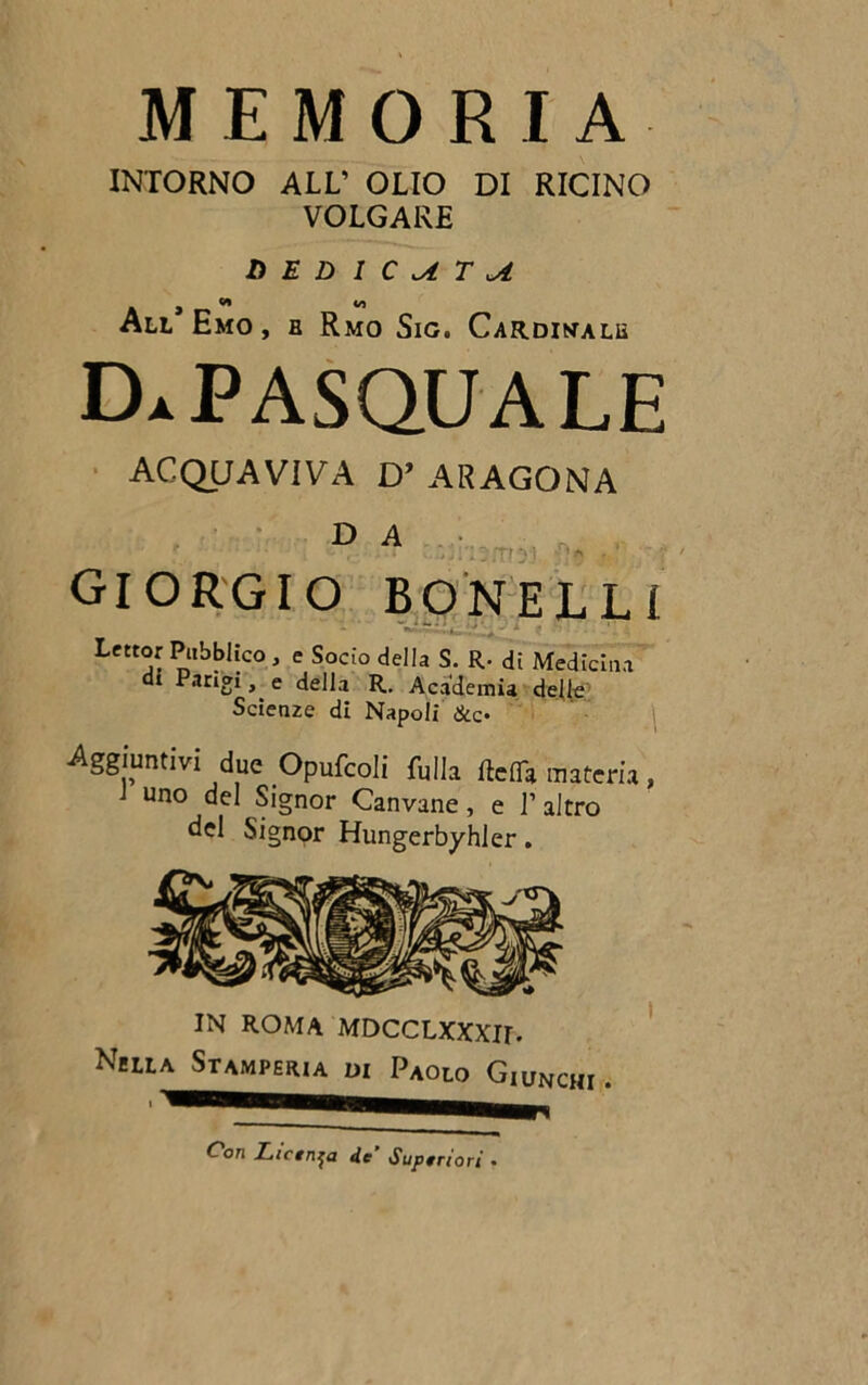 MEMORIA INTORNO ALL’ OLIO DI RICINO VOLGARE D E D I C T ^ . , w « All Emo, b Rmo Sic. Cardinale Da PASQUALE ACQUAVIVA D’ ARAGONA D A si': amsj. Su Giorgio bonelli Lettor Pubblico , e Socio della S. R- di Medicina di Parigi, e della R. Academia delle Scienze di Napoli &c- Aggiuntivi due Opufcoli fulla ftdTa materia, uno del Signor Canvane, e l’altro del Signor Hungerbyhler. IN ROMA MDCCLXXXir. Nella Stamperia di Paolo Giunchi i Con Licinia de’ Superiori •