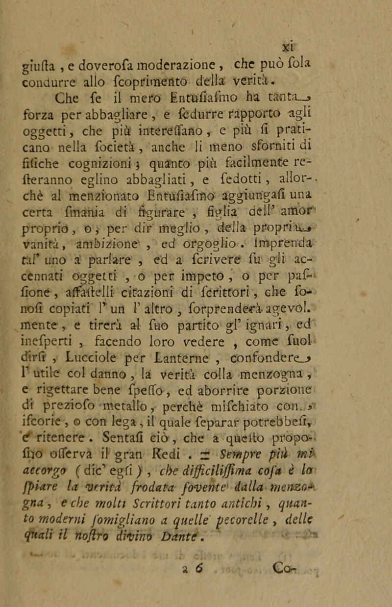 giufta , e doverofa moderazione , che può fola condurre allo fcoprimento della verità. Che fe il mero Inttifiafmo ha tanta—» forza per abbagliare , e fèdurre rapporto agli oggetti, che più intereflfano, e piu fi prati- cano nella focietà, anche li meno sforniti di filìche cognizioni 5 quanto più facilmente re- meranno eglino abbagliati, e fedotti, allor-. chè al menzionato Entufiafmo aggiungali una certa fmania di figurare , figlia dell’ amor proprio, o, per dir meglio, della propria^ vanirà, ambizione , ed orgoglio. Imprenda taf’ uno a parlare , ed a fcrivere fu gli ac- cennati oggetti , 0 per impeto , o per paf- fìone , affameli! citazioni di fcrittori, che fo- nofì copiati P un P altro , forprenderà agevol. mente , e tirerà al fuo partito gl’ ignari, ed inefperti , facendo loro vedere , come fuol dirli , Lucciole per Lanterne , confonderei P utile col danno , la verità colla menzogna , e rigettare bene fpeOTo, ed aborrire porzione di preziofo metallo, perchè mifchiato con..* ifcorie , o con lega, il quale feparar potrebbe!!, '<? ritenere. Sentali ciò , che a queito propo- fiio offerva il gran Redi . z Sempre pià mk accorgo ( die’ egli ) , che difficilijjima cofa è In [piare la verità frodata [avente1 dalla menzo* gna , e che molti Scrittori tanto antichi, quan- to moderni J'omigliano a quelle pecorelle , delle quali il nojlro divino Dante.