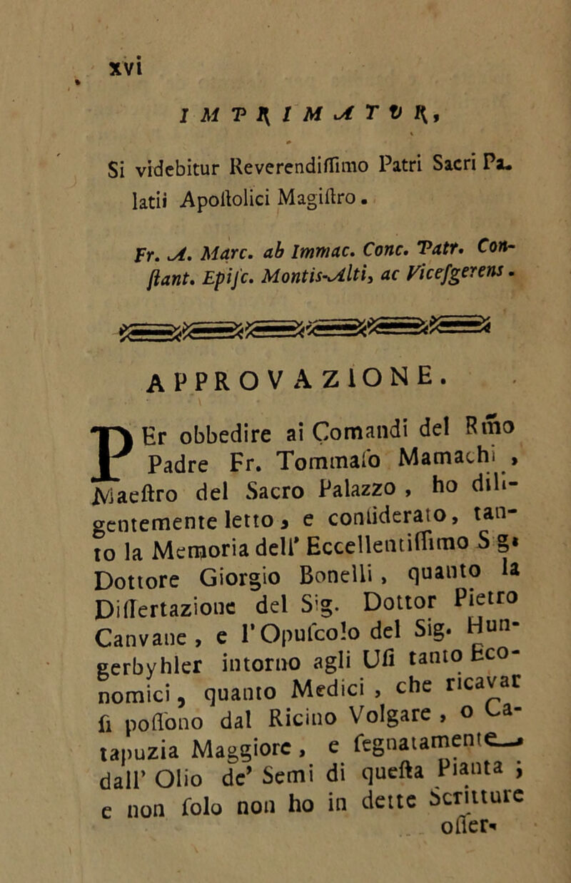 % I Al T1[IMATVH, Si videbitur Reverendiflìmo Patri Sacri Pa. latiì Apoltolici Magiaro. Fr. A. Alare, ab Immac. Corte. Vatr. Con- fiant. Epifc. Montis-Alti, ac Vicefgerens. APPROVAZIONE. PEr obbedire ai Comandi del Rmo Padre Fr. Tornatalo Mamachi , Xviaeftro del Sacro Palazzo , ho dili- gentemente letto a e contideraio, tan- to la Memoria dell’ Eccellentifiìmo S g« Dottore Giorgio Boneìli , quanto la Didertazione del Sig. Dottor Pietro Canvane, e l’Opufcolo del Sig. Hun- gerbyhler intorno agli Ufi tanto Eco- nomici , quanto Medici , che ricavar fi poflòno dal Ricino Volgare , o ca- tapuzia Maggiore , e fegnatamente—* dall’ Olio de’ Semi di quefta Pianta ; e non folo non ho in dette Scritture ofler-