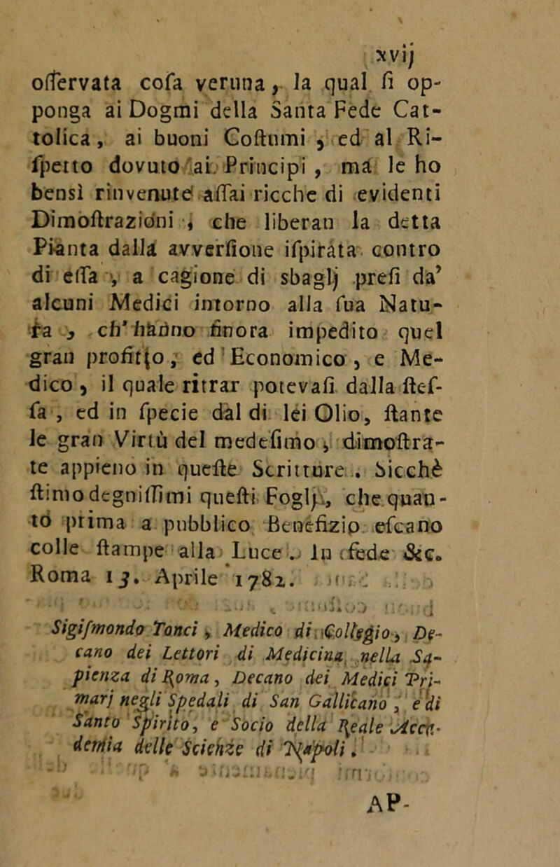 xvij offervata cola veruna, la qual fi op- ponga ai Dogmi della Santa Fede Cat- tolica, ai buoni Coltomi 5 ed al Ri- fpetto dovuto ai. Principi , ma le ho bensì rinvenute affai ricche di evidenti Dimoflrazidni , che liberati la detta Pi-anta dalla avverfione ifpirata contro di effa , a cagione di sbaglj prefi da’ alcuni Medici intorno alla fua Natu- ra 3 eh* hanno finora impedito quel gran profitto, ed Economico , e Me- dico , il quale ritrar potevafi dalla ftef- fa , ed in fpecie dal di lei Olio, ftante le grati Virtù del medefimo * d-imo'ftra- te appieno in quelle Scritture . Sicché Rimodegnilfimi quelli Foglj;, che quan- to prima a pubblico Benefizio elea no colle llampe alla Luce .j In (fede Roma 15. Aprile ‘1782. , wi l .. -, *'-'i - • Oti . 'luti t -.JUtulioD noi d Sigi[mondo Tarici, Medico di uGolfrgio, De- cano dei Lettori di Medicina nella Sa- pienza di ì^oma, Decano dei Medici Tri- marj negli Spedali di San Gallicano , e di Santo Spirito, e Socio della Ideale Mcqi- deniia delle Scienze di 'Napoli, -h . :'-r/p 'n Dìfj2':iLcm<i im-sda:,:: AP-