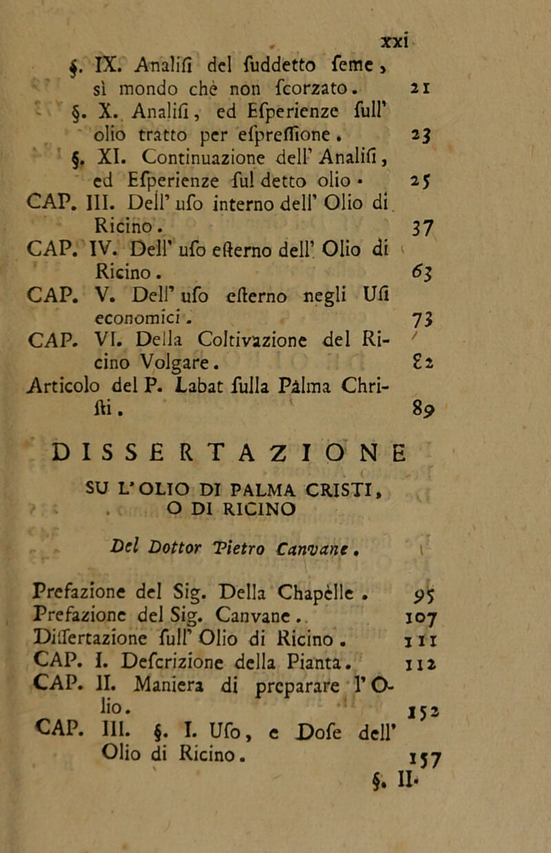 $. IX. Analift del fuddetto Teme , si mondo che non feorzato. 21 §. X. Analifì, ed Efperienze full’ olio tratto per efpreflìone . 23 §. XI. Continuazione dell’Analift, ed Efperienze fu! detto olio* 25 CAP. III. Dell’ufo interno dell’ Olio di. Ricino. 37 CAP. IV. Dell' ufo efterno dell’ Olio di Ricino. 61 CAP. V. Dell’ ufo efterno negli Uft economici. 73 CAP. VI. Della Coltivazione del Ri- / cino Volgare. Zi Articolo del P. Labat fulla Palma Chri- fti. 89 DISSERTAZIONE SU L’OLIO DI PALMA CRISTI, O DI RICINO Del Dottor Tietro Cannane. Prefazione del Sig. Della Chapèlle . $>5 Prefazione del Sig. Canvane . 107 DilTertazione full’Olio di Ricino. 111 CAP. I. Defcrizione della Pianta. 112 CAP. II. Maniera di preparare V O- lio. ,52 CAP. III. §. I. Ufo, e Dofe dell’ Olio di Ricino. 157 §. Il*